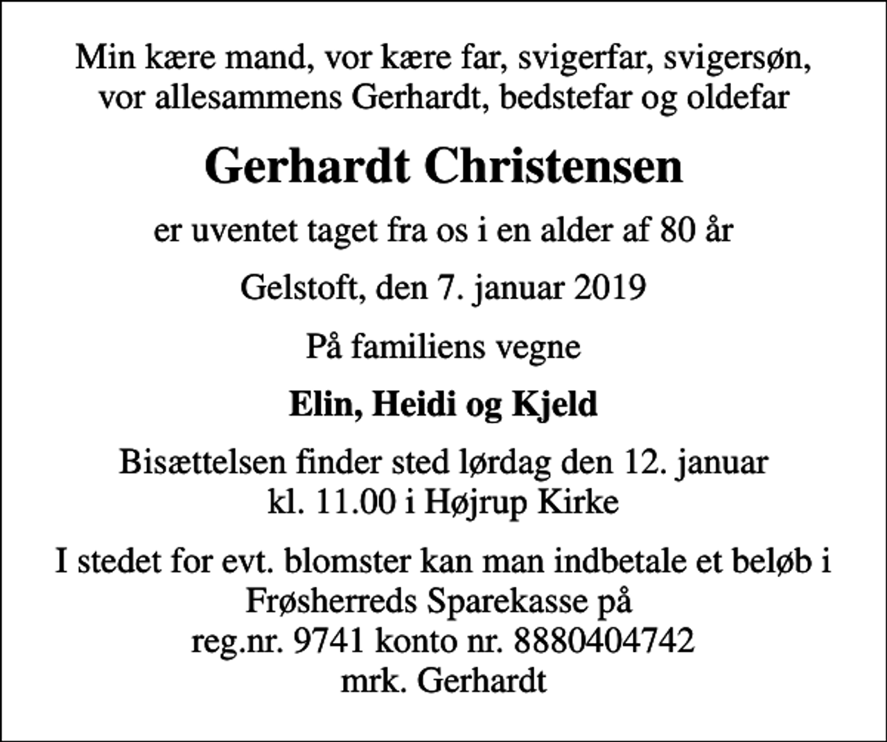<p>Min kære mand, vor kære far, svigerfar, svigersøn, vor allesammens Gerhardt, bedstefar og oldefar<br />Gerhardt Christensen<br />er uventet taget fra os i en alder af 80 år<br />Gelstoft, den 7. januar 2019<br />På familiens vegne<br />Elin, Heidi og Kjeld<br />Bisættelsen finder sted lørdag den 12. januar kl. 11.00 i Højrup Kirke<br />I stedet for evt. blomster kan man indbetale et beløb i Frøsherreds Sparekasse på reg.nr. 9741 konto nr. 8880404742 mrk. Gerhardt</p>
