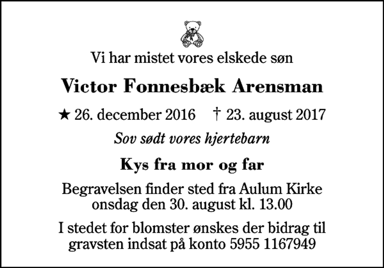 <p>Vi har mistet vores elskede søn<br />Victor Fonnesbæk Arensman<br />* 26. december 2016 ✝ 23. august 2017<br />Sov sødt vores hjertebarn<br />Kys fra mor og far<br />Begravelsen har fundet sted<br />I stedet for blomster ønskes der bidrag til gravsten indsat på konto 5955 1167949</p>