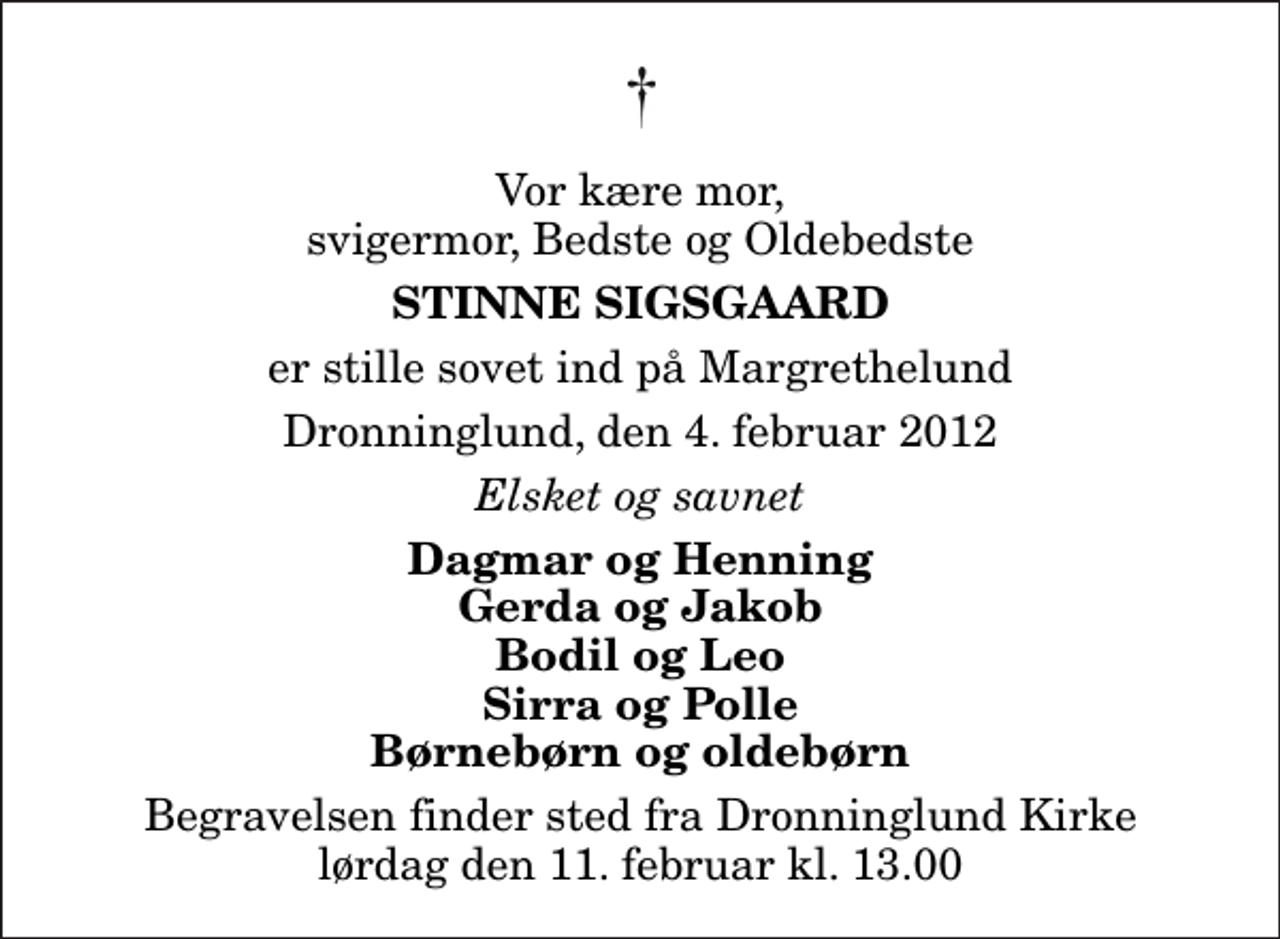 <p>Vor kære mor, svigermor, Bedste og Oldebedste<br />Stinne Sigsgaard<br />er stille sovet ind på Margrethelund<br />Dronninglund, den 4. februar 2012<br />Elsket og savnet<br />Dagmar og Henning Gerda og Jakob Bodil og Leo Sirra og Polle Børnebørn og oldebørn<br />Begravelsen finder sted fra Dronninglund Kirke lørdag den 11. februar kl. 13.00</p>