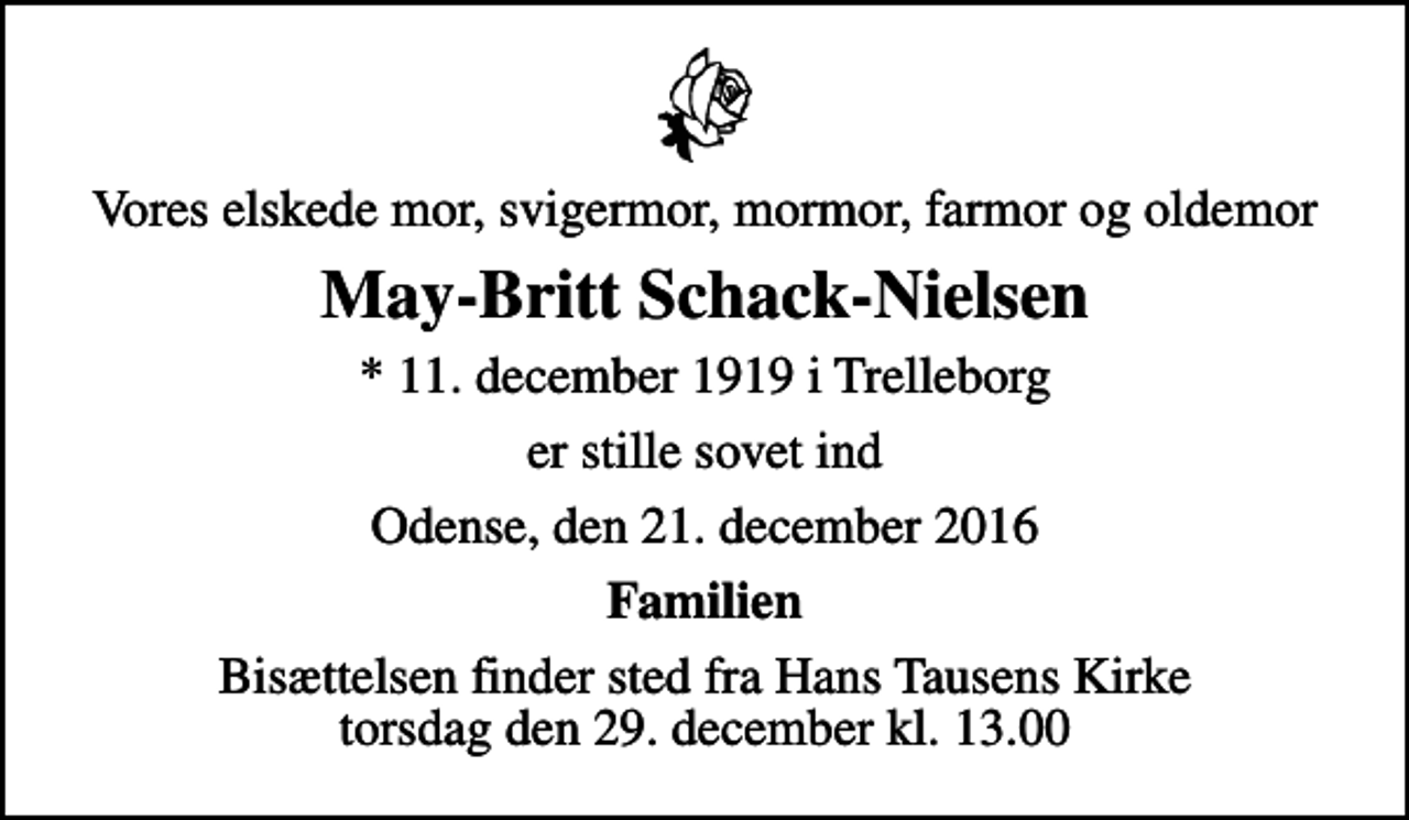 <p>Vores elskede mor, svigermor, mormor, farmor og oldemor<br />May-Britt Schack-Nielsen<br />* 11. december 1919 i Trelleborg<br />er stille sovet ind<br />Odense, den 21. december 2016<br />Familien<br />Bisættelsen finder sted fra Hans Tausens Kirke torsdag den 29. december kl. 13.00</p>