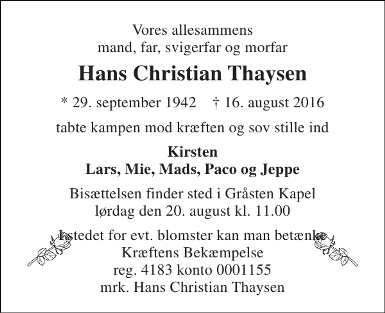 <p>Vores allesammens mand, far, svigerfar og morfar<br />Hans Christian Thaysen<br />* 29. september 1942 † 16. august 2016<br />tabte kampen mod kræften og sov stille ind<br />Kirsten Lars, Mie, Mads, Paco og Jeppe<br />Bisættelsen finder sted i Gråsten Kapel lørdag den 20. august kl. 11.00<br />I stedet for evt. blomster kan man betænke Kræftens Bekæmpelse reg. 4183 konto 0001155 mrk. Hans Christian Thaysen</p>