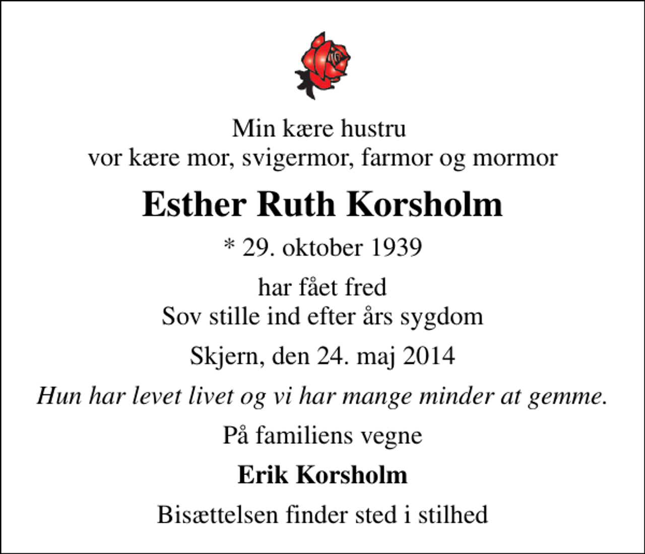 <p>Min kære hustru vor kære mor, svigermor, farmor og mormor<br />Esther Ruth Korsholm<br />* 29. oktober 1939<br />har fået fred Sov stille ind efter års sygdom<br />Skjern, den 24. maj 2014<br />Hun har levet livet og vi har mange minder at gemme.<br />På familiens vegne<br />Erik Korsholm<br />Bisættelsen finder sted i stilhed</p>
