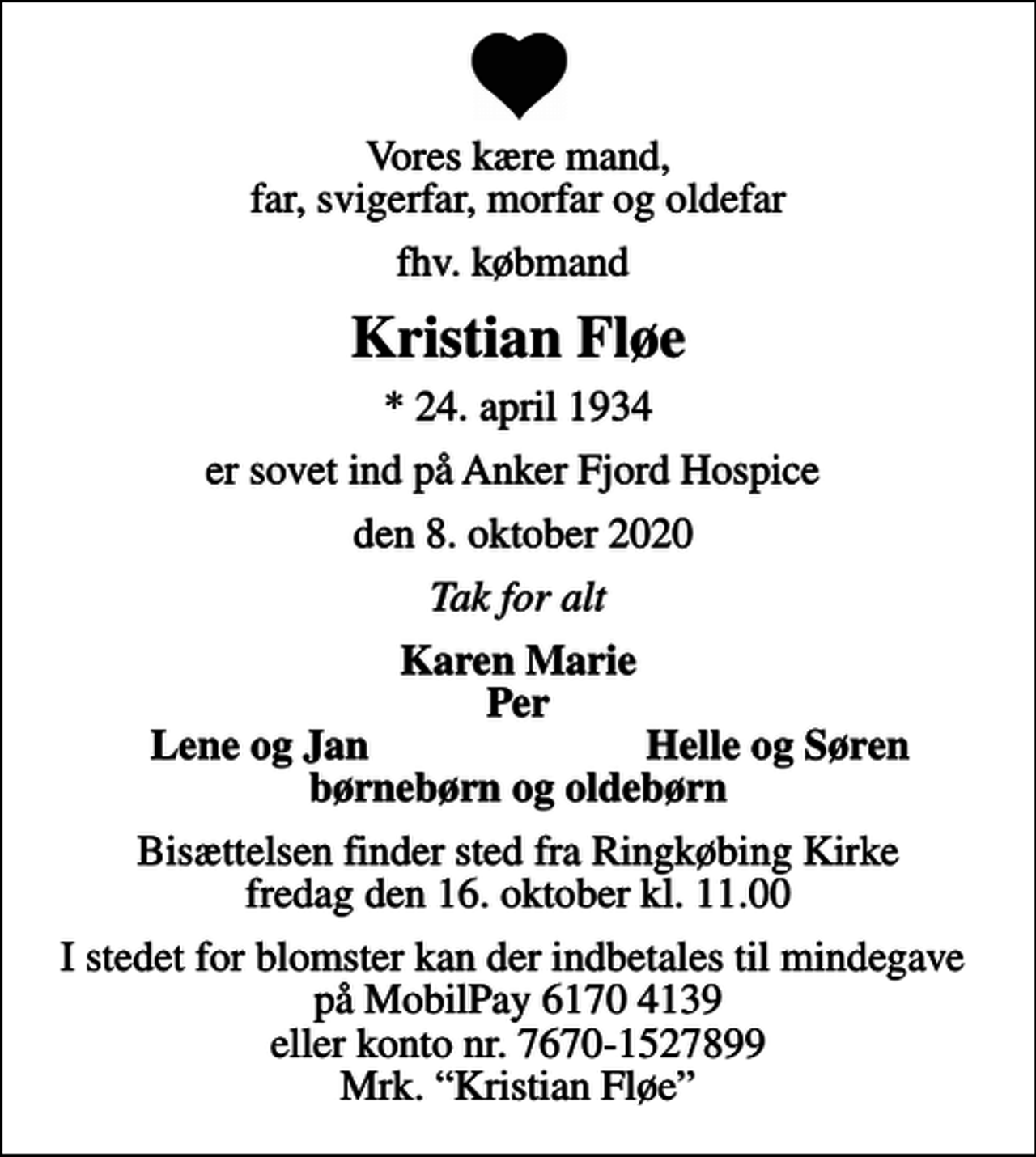 <p>Vores kære mand, far, svigerfar, morfar og oldefar<br />fhv. købmand<br />Kristian Fløe<br />* 24. april 1934<br />er sovet ind på Anker Fjord Hospice<br />den 8. oktober 2020<br />Tak for alt<br />Karen Marie Per<br />Lene og Jan<br />Helle og Søren<br />Bisættelsen finder sted fra Ringkøbing Kirke fredag den 16. oktober kl. 11.00<br />I stedet for blomster kan der indbetales til mindegave på MobilPay 6170 4139 eller konto nr. 7670-1527899 Mrk. Kristian Fløe</p>