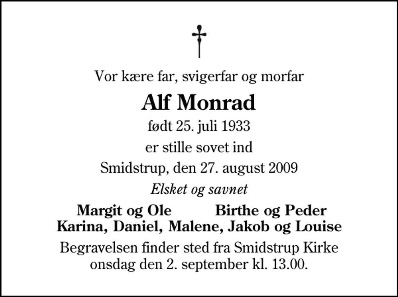 <p>Vor kære far, svigerfar og morfar<br />Alf Monrad<br />født 25. juli 1933<br />er stille sovet ind<br />Smidstrup, den 27. august 2009<br />Elsket og savnet<br />Margit og Ole Birthe og Peder Karina, Daniel, Malene, Jakob og Louise<br />Begravelsen finder sted fra Smidstrup Kirke onsdag den 2. september kl. 13.00</p>