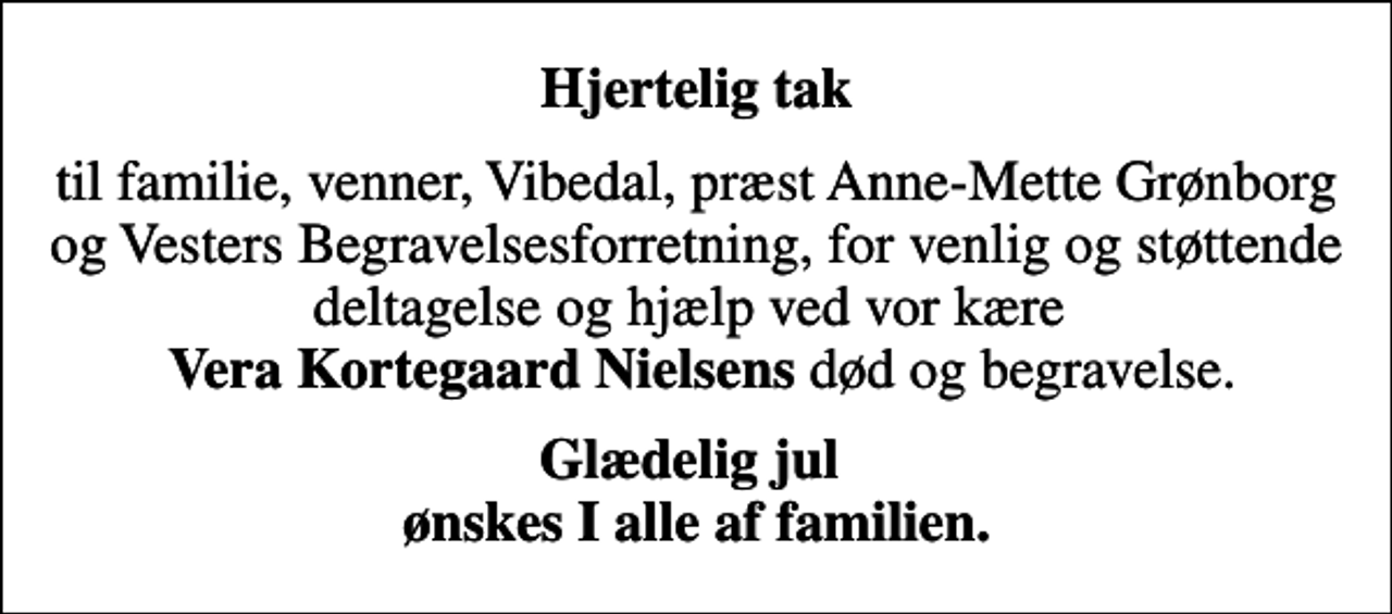<p>Hjertelig tak<br />til familie, venner, Vibedal, præst Anne-Mette Grønborg og Vesters Begravelsesforretning, for venlig og støttende deltagelse og hjælp ved vor kære <em> Vera Kortegaard Nielsens</em> død og begravelse.<br />Glædelig jul ønskes I alle af familien.</p>