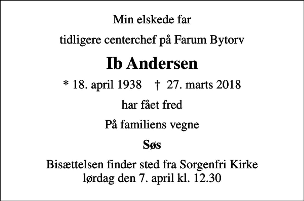 <p>Min elskede far<br />tidligere centerchef på Farum Bytorv<br />Ib Andersen<br />* 18. april 1938 ✝ 27. marts 2018<br />har fået fred<br />På familiens vegne<br />Søs<br />Bisættelsen finder sted fra Sorgenfri Kirke lørdag den 7. april kl. 12.30</p>
