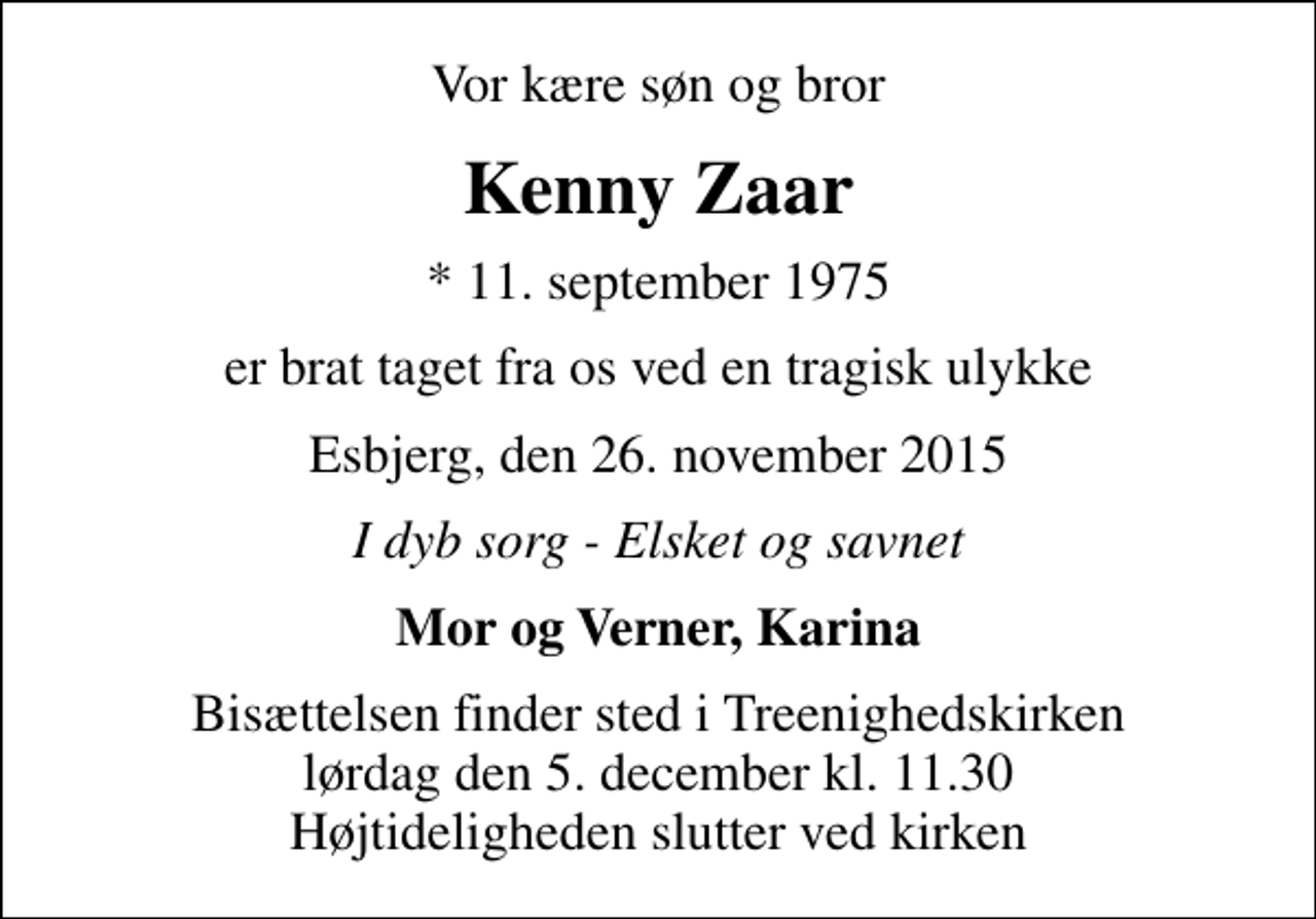<p>Vor kære søn og bror<br />Kenny Zaar<br />* 11. september 1975<br />er brat taget fra os ved en tragisk ulykke<br />Esbjerg, den 26. november 2015<br />I dyb sorg - Elsket og savnet<br />Mor og Verner, Karina<br />Bisættelsen finder sted i Treenighedskirken lørdag den 5. december kl. 11.30 Højtideligheden slutter ved kirken</p>