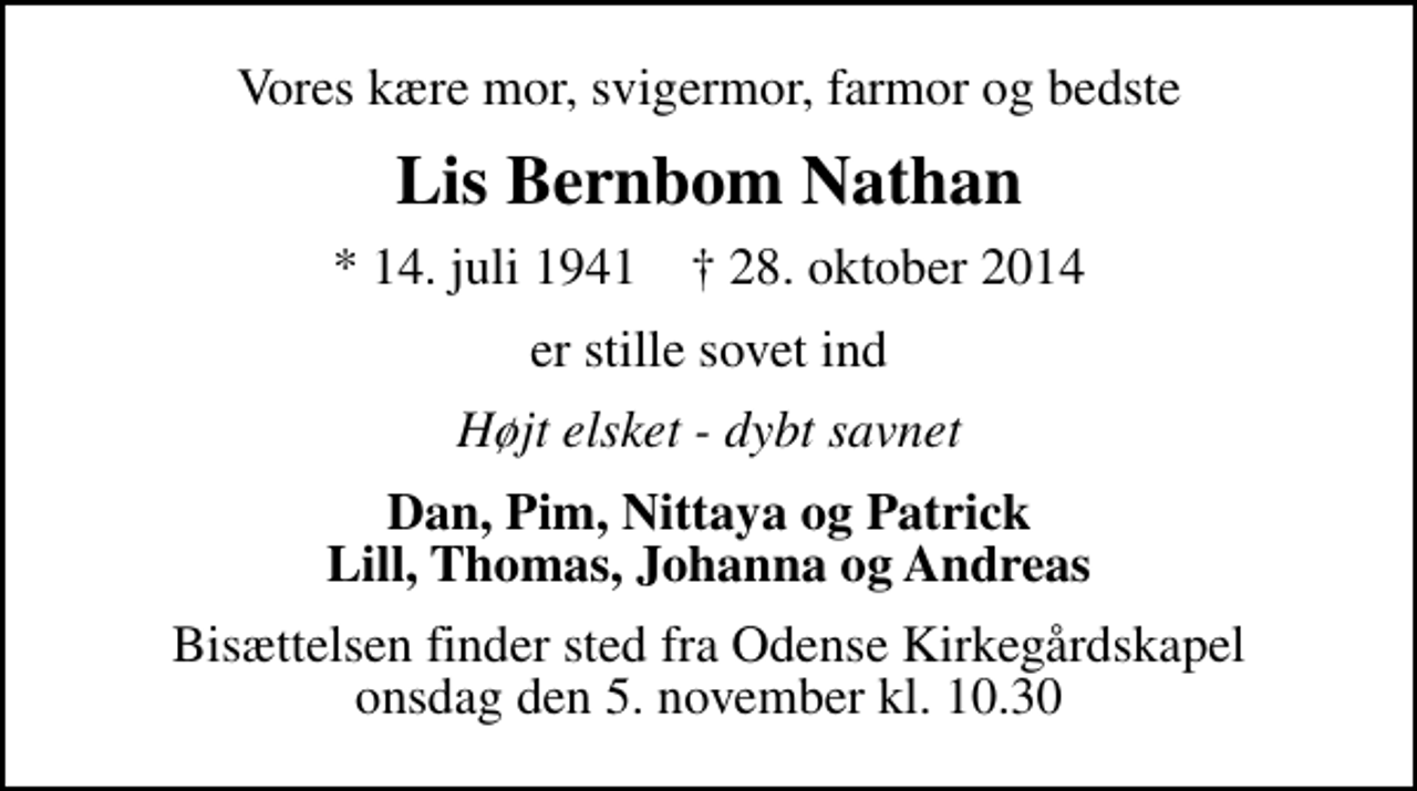 <p>Vores kære mor, svigermor, farmor og bedste<br />Lis Bernbom Nathan<br />* 14. juli 1941 ✝ 28. oktober 2014<br />er stille sovet ind<br />Højt elsket - dybt savnet<br />Dan, Pim, Nittaya og Patrick Lill, Thomas, Johanna og Andreas<br />Bisættelsen finder sted fra Odense Kirkegårdskapel onsdag den 5. november kl. 10.30</p>