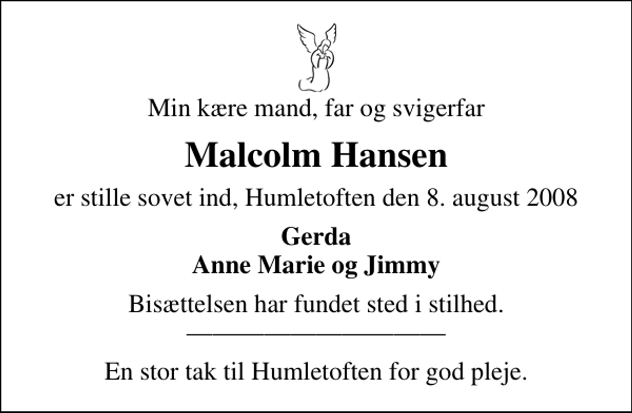 <p>Min kære mand, far og svigerfar<br />Malcolm Hansen<br />er stille sovet ind, Humletoften den 8. august 2008<br />Gerda Anne Marie og Jimmy<br />Bisættelsen har fundet sted i stilhed.<br />En stor tak til Humletoften for god pleje.</p>