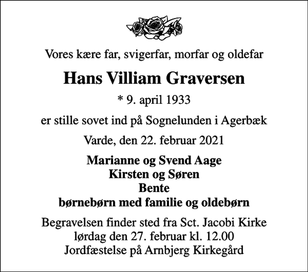 <p>Vores kære far, svigerfar, morfar og oldefar<br />Hans Villiam Graversen<br />* 9. april 1933<br />er stille sovet ind på Sognelunden i Agerbæk<br />Varde, den 22. februar 2021<br />Marianne og Svend Aage Kirsten og Søren Bente børnebørn med familie og oldebørn<br />Begravelsen finder sted fra Sct. Jacobi Kirke lørdag den 27. februar kl. 12.00 Jordfæstelse på Arnbjerg Kirkegård</p>