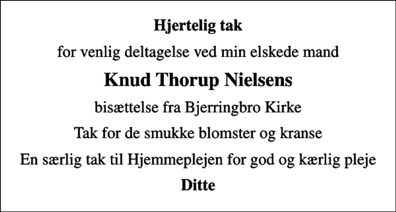 <p>Hjertelig tak<br />for venlig deltagelse ved min elskede mand<br />Knud Thorup Nielsens<br />bisættelse fra Bjerringbro Kirke<br />Tak for de smukke blomster og kranse<br />En særlig tak til Hjemmeplejen for god og kærlig pleje<br />Ditte</p>