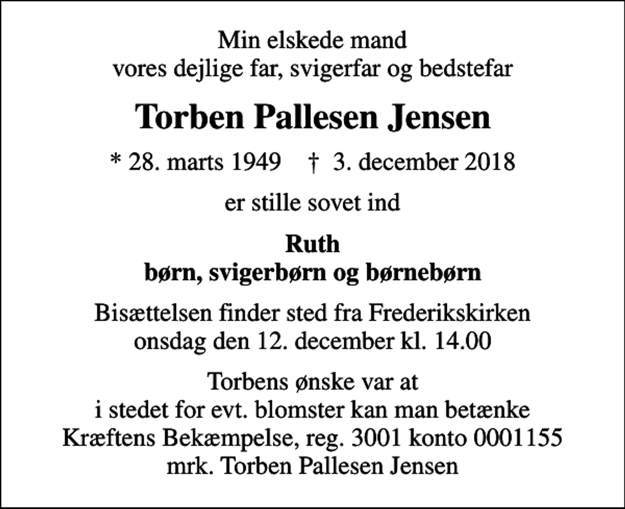 <p>Min elskede mand vores dejlige far, svigerfar og bedstefar<br />Torben Pallesen Jensen<br />* 28. marts 1949 ✝ 3. december 2018<br />er stille sovet ind<br />Ruth børn, svigerbørn og børnebørn<br />Bisættelsen finder sted fra Frederikskirken onsdag den 12. december kl. 14.00<br />Torbens ønske var at i stedet for evt. blomster kan man betænke Kræftens Bekæmpelse, reg. 3001 konto 0001155 mrk. Torben Pallesen Jensen<br />I stedet for evt. blomster kan man betænke<br />Kræftens Bekæmpelse reg.3001konto0001155mrk. Torben Pallesen<br />Jensen</p>