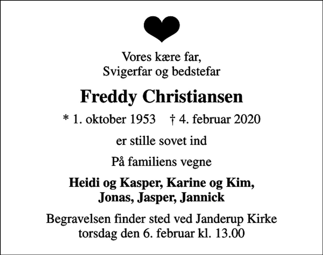 <p>Vores kære far, Svigerfar og bedstefar<br />Freddy Christiansen<br />* 1. oktober 1953 ✝ 4. februar 2020<br />er stille sovet ind<br />På familiens vegne<br />Heidi og Kasper, Karine og Kim, Jonas, Jasper, Jannick<br />Begravelsen finder sted ved Janderup Kirke torsdag den 6. februar kl. 13.00</p>