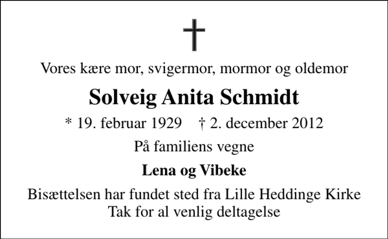 <p>Vores kære mor, svigermor, mormor og oldemor<br />Solveig Anita Schmidt<br />* 19. februar 1929 ✝ 2. december 2012<br />På familiens vegne<br />Lena og Vibeke<br />Bisættelsen har fundet sted fra Lille Heddinge Kirke Tak for al venlig deltagelse</p>
