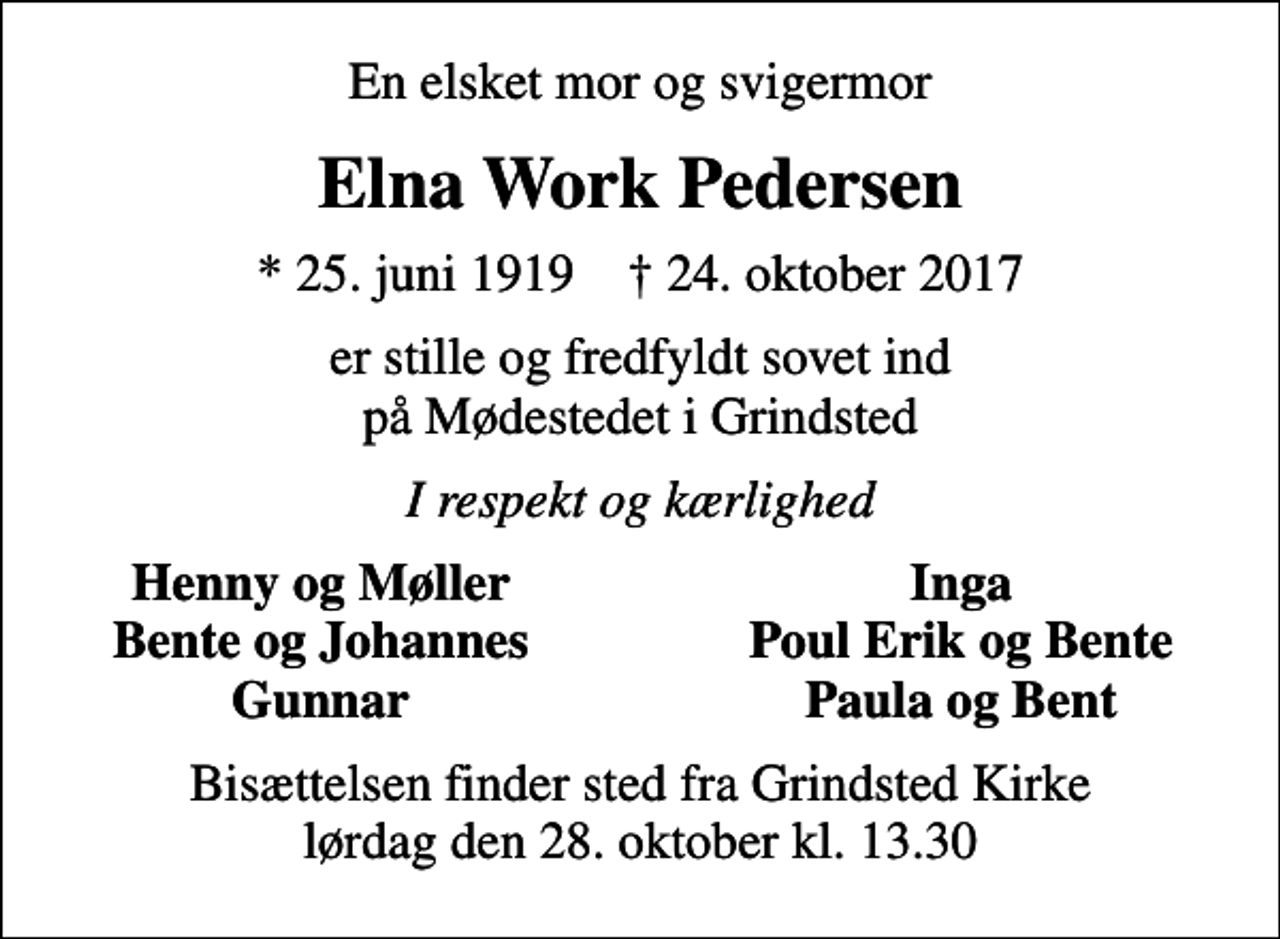 <p>En elsket mor og svigermor<br />Elna Work Pedersen<br />* 25. juni 1919 ✝ 24. oktober 2017<br />er stille og fredfyldt sovet ind på Mødestedet i Grindsted<br />I respekt og kærlighed<br />Henny og Møller<br />Inga<br />Bente og Johannes<br />Poul Erik og Bente<br />Gunnar<br />Paula og Bent<br />Bisættelsen finder sted fra Grindsted Kirke lørdag den 28. oktober kl. 13.30</p>