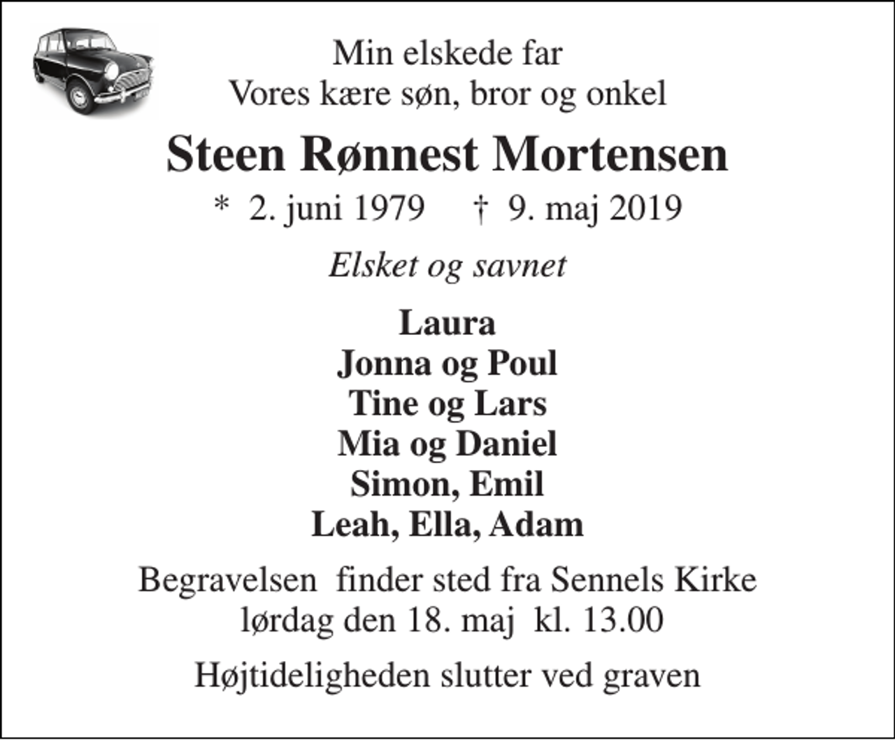 <p>Min elskede far Vores kære søn, bror og onkel<br />Steen Rønnest Mortensen<br />*​ 2. juni 1979​ †​ 9. maj 2019<br />Elsket og savnet<br />Laura Jonna og Poul Tine og Lars Mia og Daniel Simon, Emil Leah, Ella, Adam<br />Begravelsen​ finder sted fra Sennels Kirke lørdag den 18. maj​ kl. 13.00<br />Højtideligheden slutter ved graven</p>