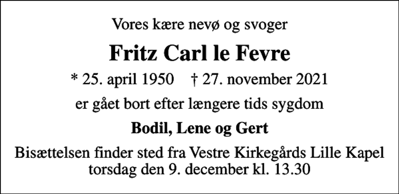 <p>Vores kære nevø og svoger<br />Fritz Carl le Fevre<br />* 25. april 1950 ✝ 27. november 2021<br />er gået bort efter længere tids sygdom<br />Bodil, Lene og Gert<br />Bisættelsen finder sted fra Vestre Kirkegårds Lille Kapel torsdag den 9. december kl. 13.30</p>