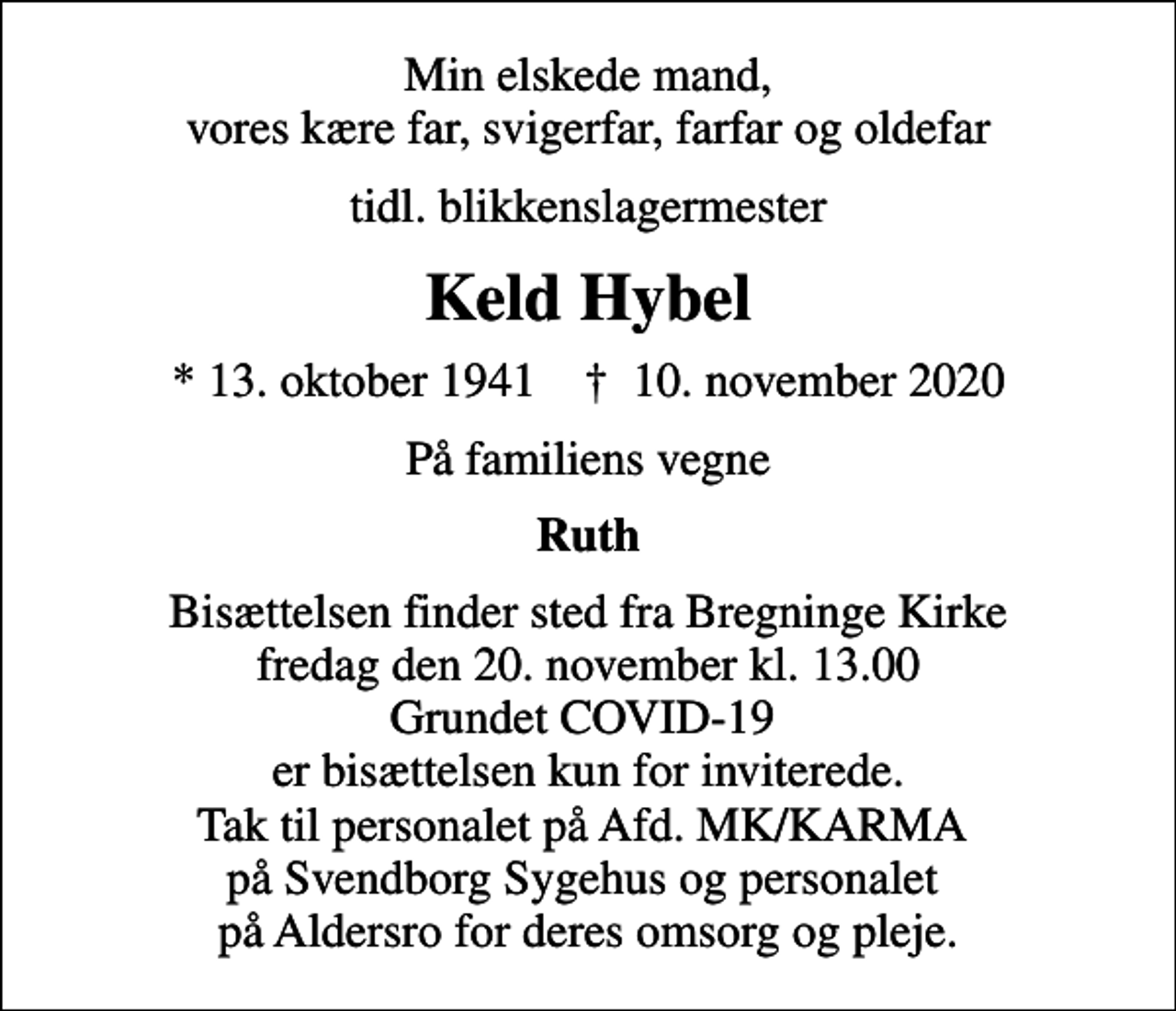 <p>Min elskede mand, vores kære far, svigerfar, farfar og oldefar<br />tidl. blikkenslagermester<br />Keld Hybel<br />* 13. oktober 1941 ✝ 10. november 2020<br />På familiens vegne<br />Ruth<br />Bisættelsen finder sted fra Bregninge Kirke fredag den 20. november kl. 13.00 Grundet COVID-19 er bisættelsen kun for inviterede. Tak til personalet på Afd. MK/KARMA på Svendborg Sygehus og personalet på Aldersro for deres omsorg og pleje.</p>