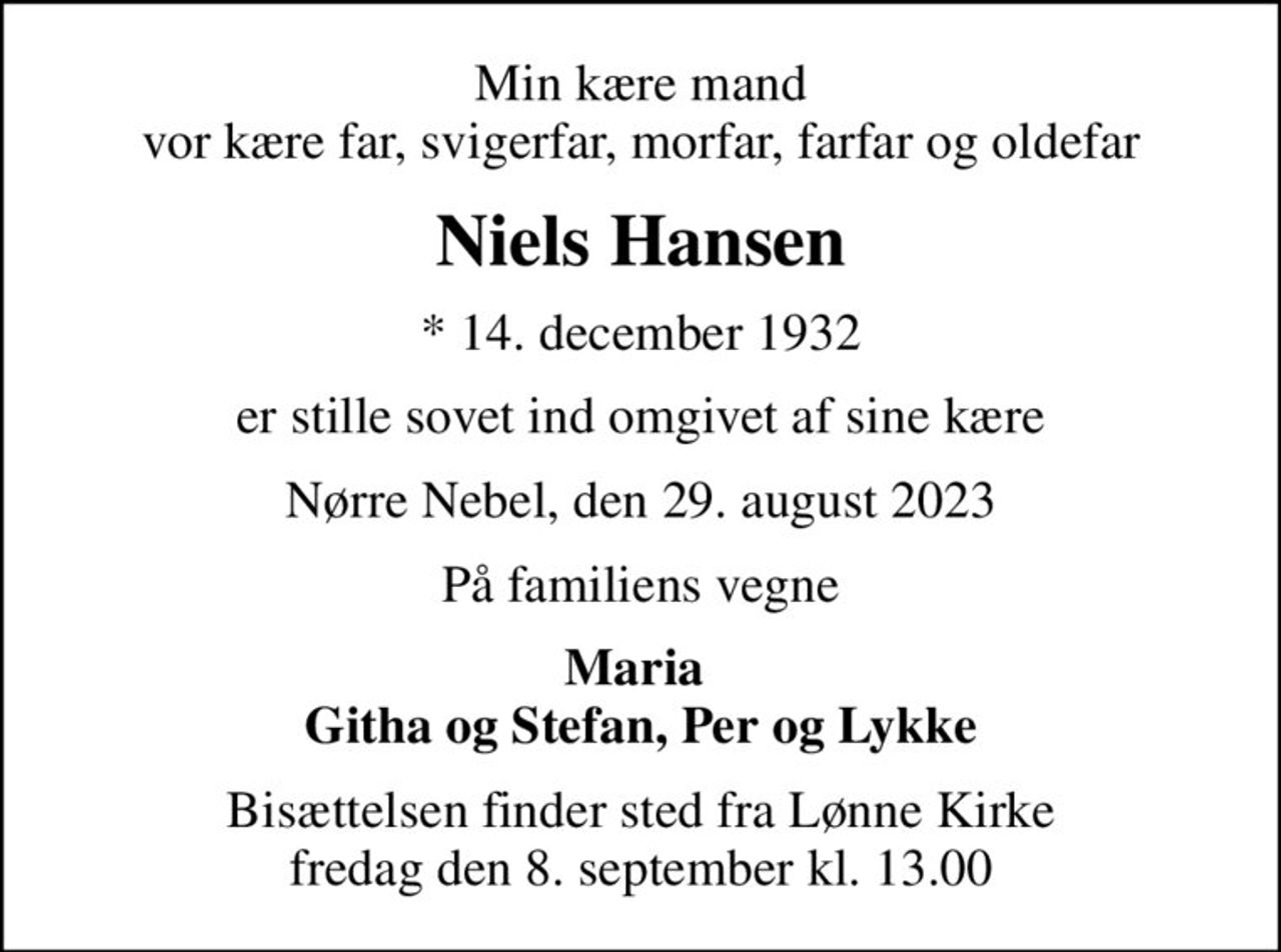Min kære mand vor kære far, svigerfar, morfar, farfar og oldefar
Niels Hansen
* 14. december 1932
er stille sovet ind omgivet af sine kære
Nørre Nebel, den 29. august 2023
På familiens vegne
Maria  Githa og Stefan, Per og Lykke
Bisættelsen finder sted fra Lønne Kirke  fredag den 8. september kl. 13.00