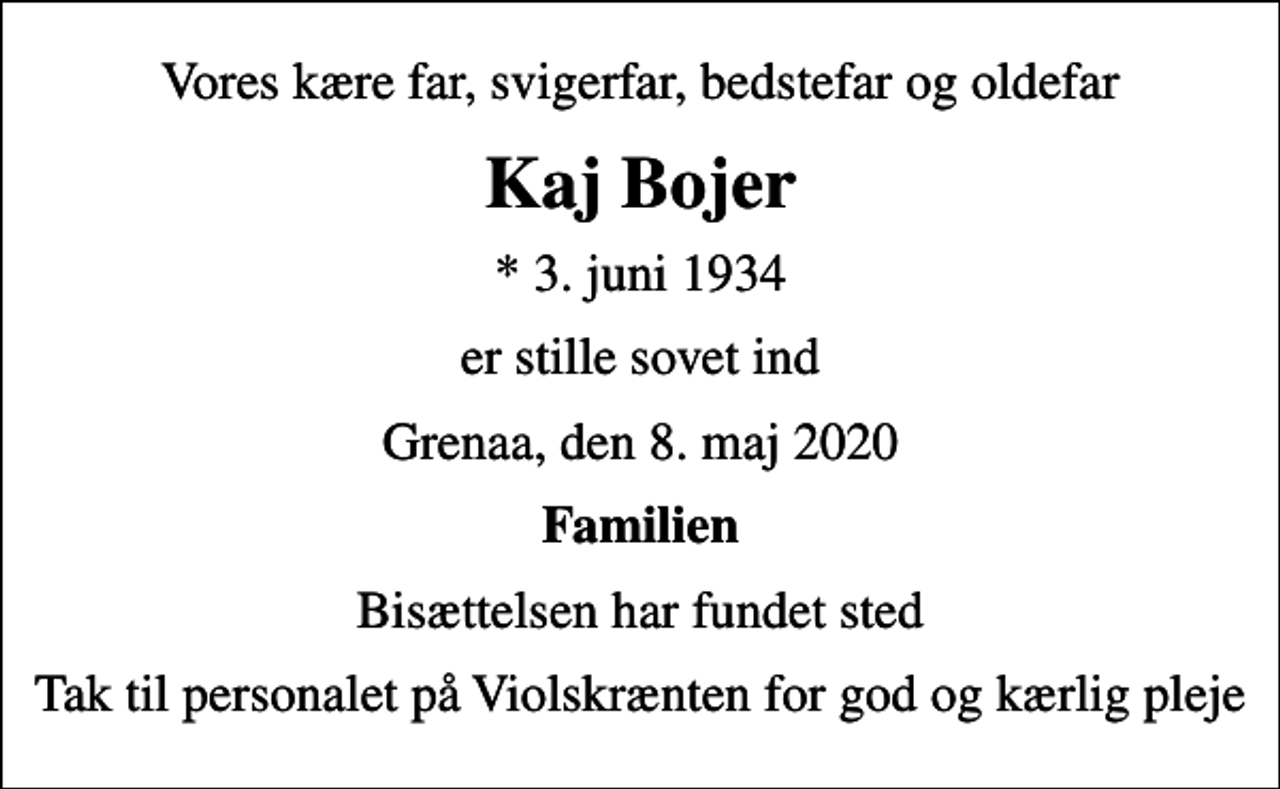 <p>Vores kære far, svigerfar, bedstefar og oldefar<br />Kaj Bojer<br />* 3. juni 1934<br />er stille sovet ind<br />Grenaa, den 8. maj 2020<br />Familien<br />Bisættelsen har fundet sted<br />Tak til personalet på Violskrænten for god og kærlig pleje</p>