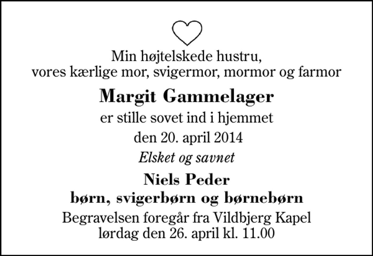 <p>Min højtelskede hustru, vores kærlige mor, svigermor, mormor og farmor<br />Margit Gammelager<br />er stille sovet ind i hjemmet<br />den 20. april 2014<br />Elsket og savnet<br />Niels Peder børn, svigerbørn og børnebørn<br />Begravelsen foregår fra Vildbjerg Kapel lørdag den 26. april kl. 11.00</p>