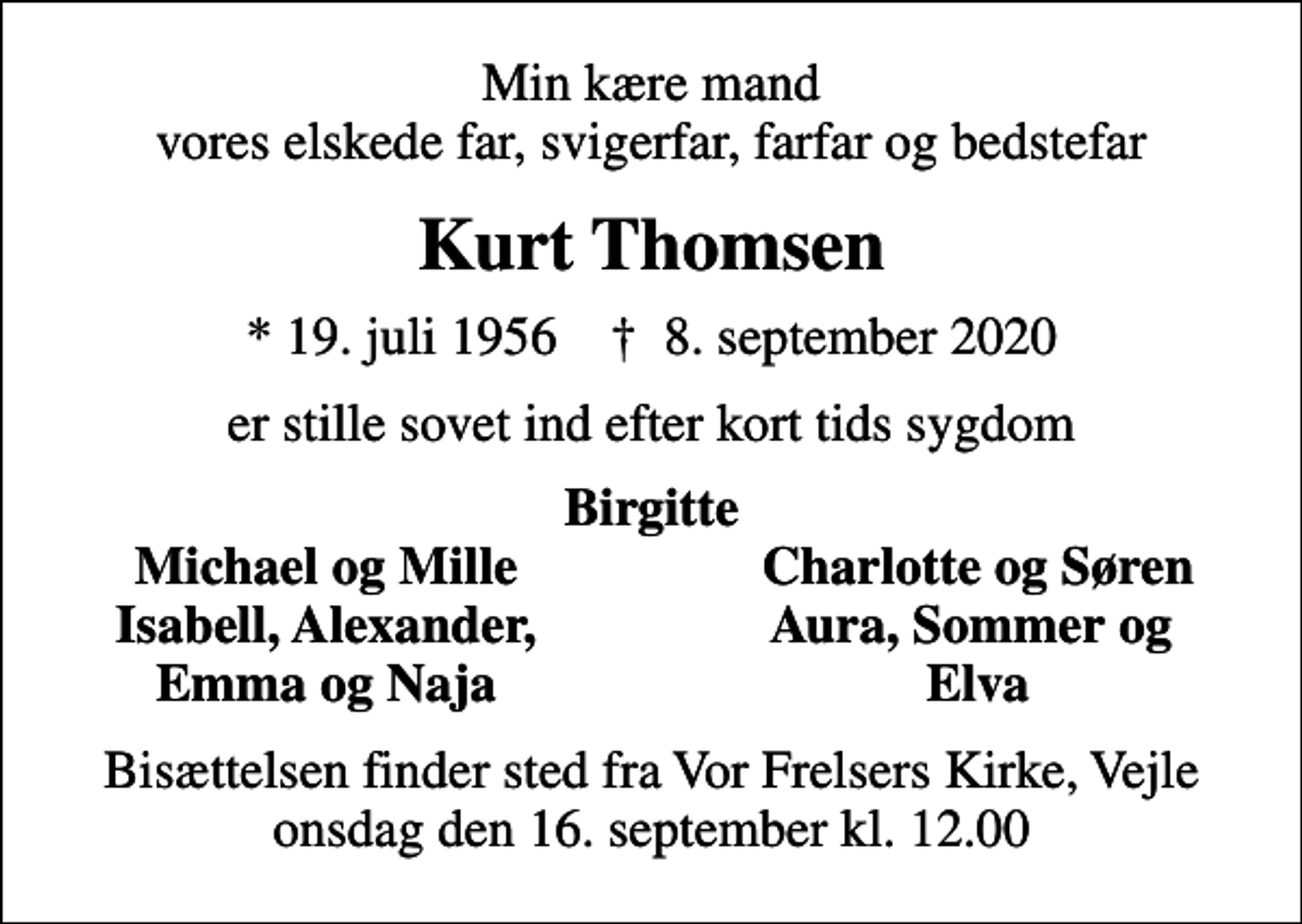 <p>Min kære mand vores elskede far, svigerfar, farfar og bedstefar<br />Kurt Thomsen<br />* 19. juli 1956 ✝ 8. september 2020<br />er stille sovet ind efter kort tids sygdom<br />Birgitte<br />Michael og Mille<br />Charlotte og Søren<br />Isabell, Alexander,<br />Aura, Sommer og<br />Emma og Naja<br />Elva<br />Bisættelsen finder sted fra Vor Frelsers Kirke, Vejle onsdag den 16. september kl. 12.00</p>