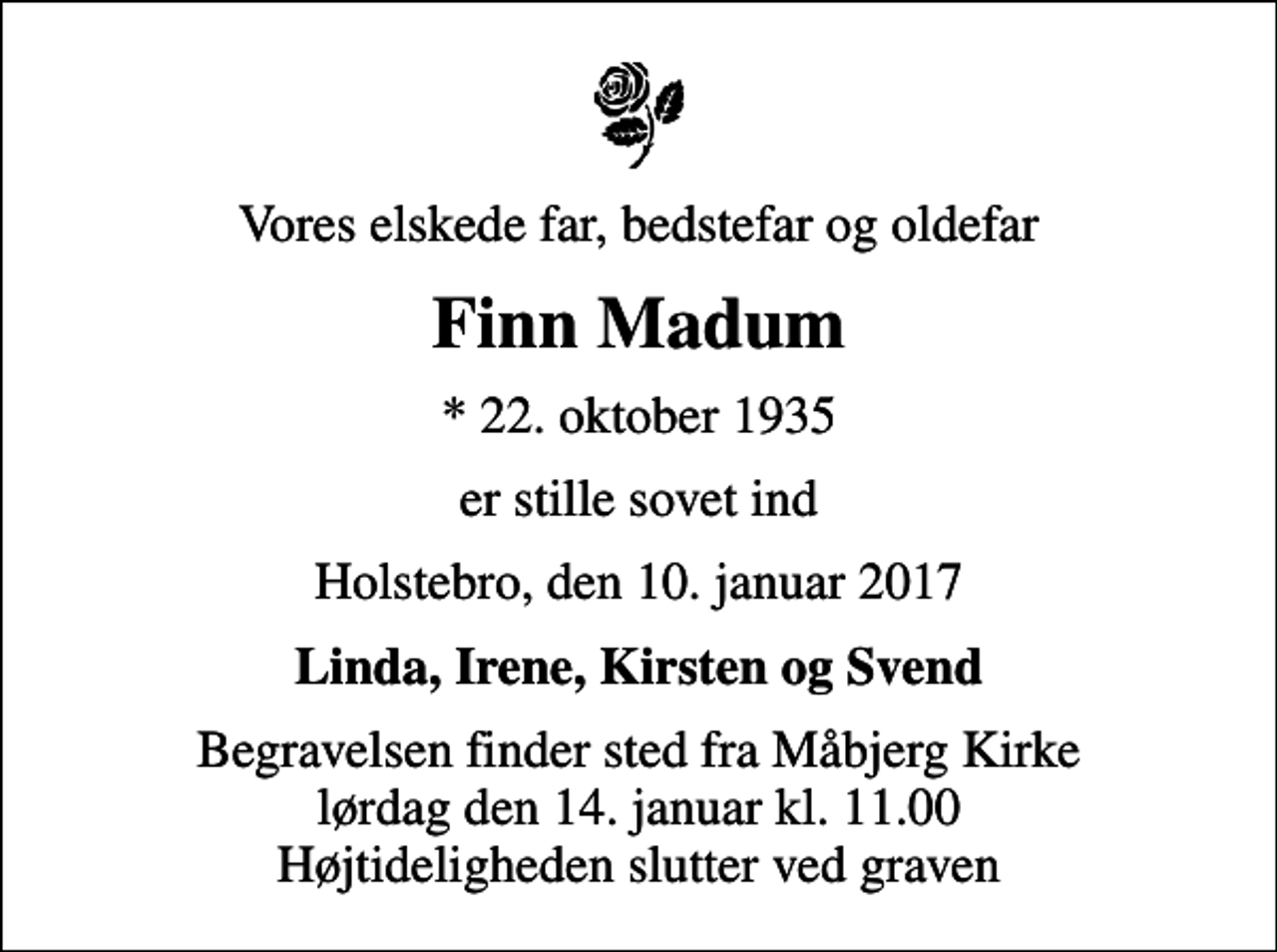 <p>Vores elskede far, bedstefar og oldefar<br />Finn Madum<br />* 22. oktober 1935<br />er stille sovet ind<br />Holstebro, den 10. januar 2017<br />Linda, Irene, Kirsten og Svend<br />Begravelsen finder sted fra Måbjerg Kirke lørdag den 14. januar kl. 11.00 Højtideligheden slutter ved graven</p>