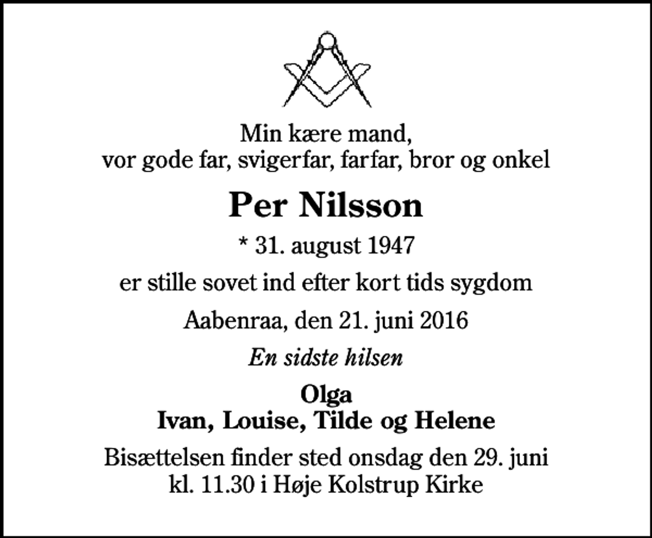 <p>Min kære mand, vor gode far, svigerfar, farfar, bror og onkel<br />Per Nilsson<br />* 31. august 1947<br />er stille sovet ind efter kort tids sygdom<br />Aabenraa, den 21. juni 2016<br />En sidste hilsen<br />Olga Ivan, Louise, Tilde og Helene<br />Bisættelsen finder sted onsdag den 29. juni kl. 11.30 i Høje Kolstrup Kirke</p>