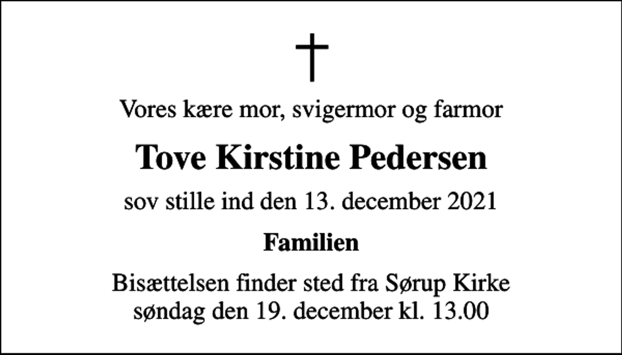 <p>Vores kære mor, svigermor og farmor<br />Tove Kirstine Pedersen<br />sov stille ind den 13. december 2021<br />Familien<br />Bisættelsen finder sted fra Sørup Kirke søndag den 19. december kl. 13.00</p>