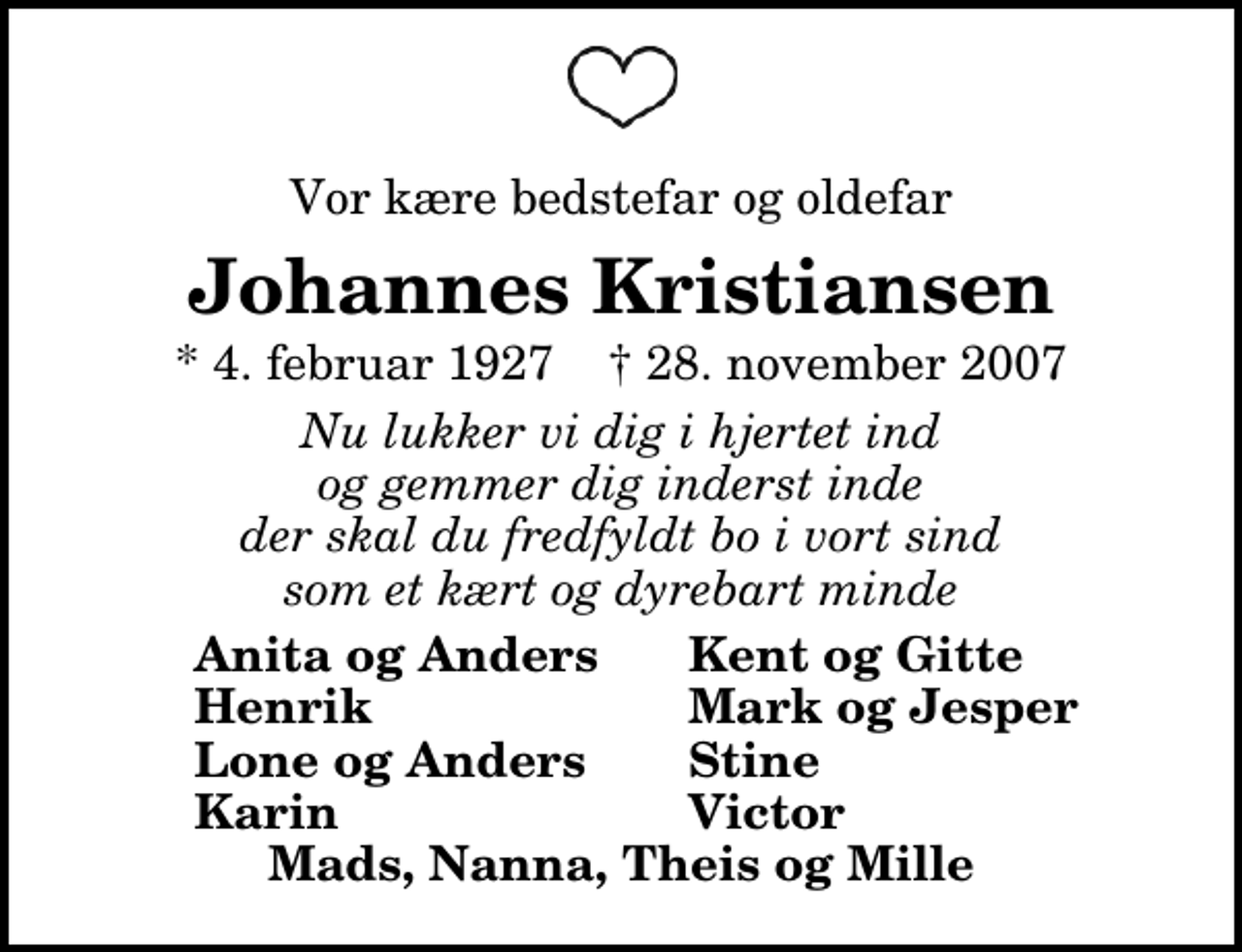 <p>Vor kære bedstefar og oldefar<br />Johannes Kristiansen<br />* 4. februar 1927 ✝ 28. november 2007<br />Nu lukker vi dig i hjertet ind og gemmer dig inderst inde der skal du fredfyldt bo i vort sind som et kært og dyrebart minde<br />Anita og Anders<br />Kent og Gitte<br />Henrik<br />Mark og Jesper<br />Lone og Anders<br />Stine<br />Karin<br />Victor</p>