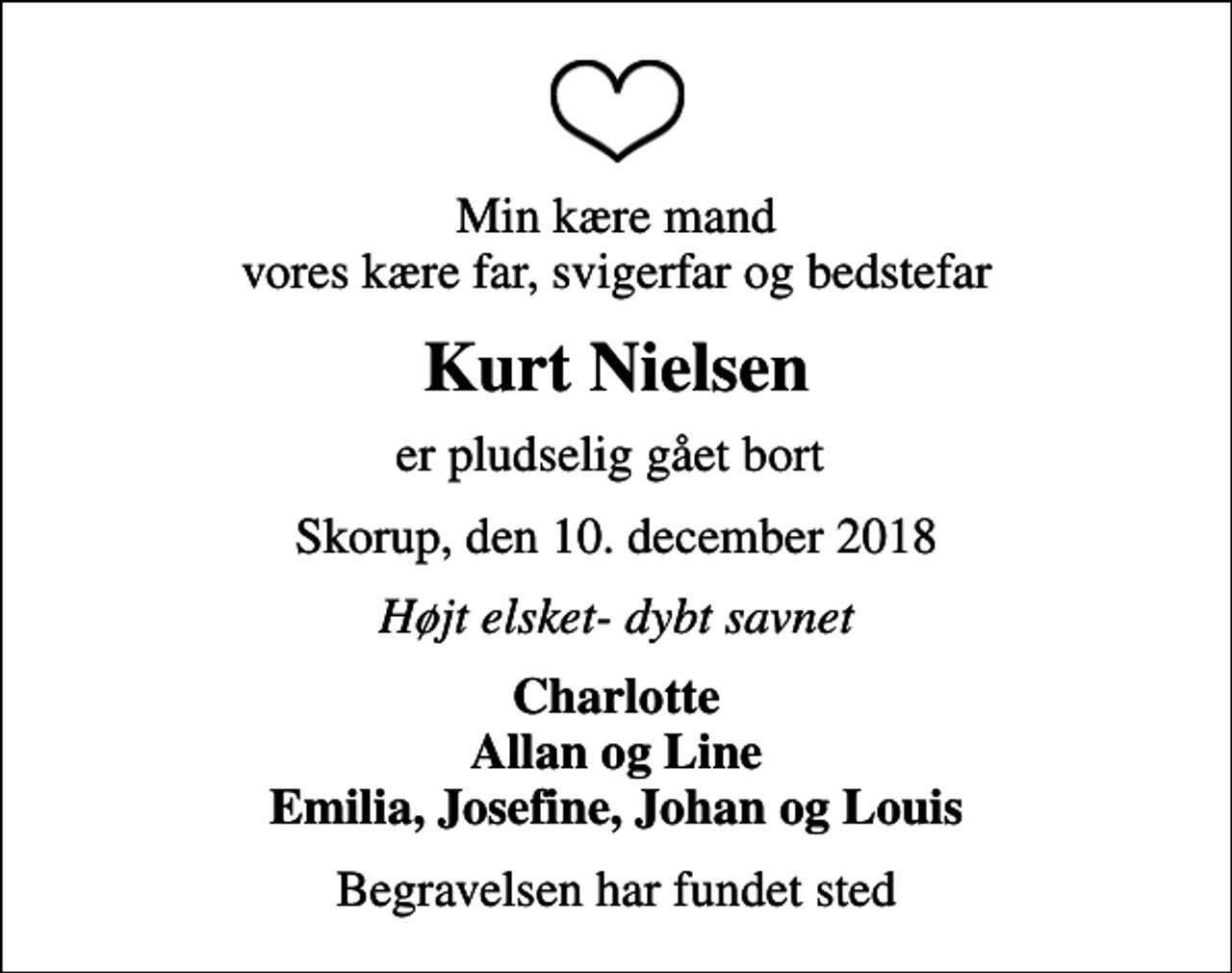 <p>Min kære mand vores kære far, svigerfar og bedstefar<br />Kurt Nielsen<br />er pludselig gået bort<br />Skorup, den 10. december 2018<br />Højt elsket- dybt savnet<br />Charlotte Allan og Line Emilia, Josefine, Johan og Louis<br />Begravelsen har fundet sted</p>