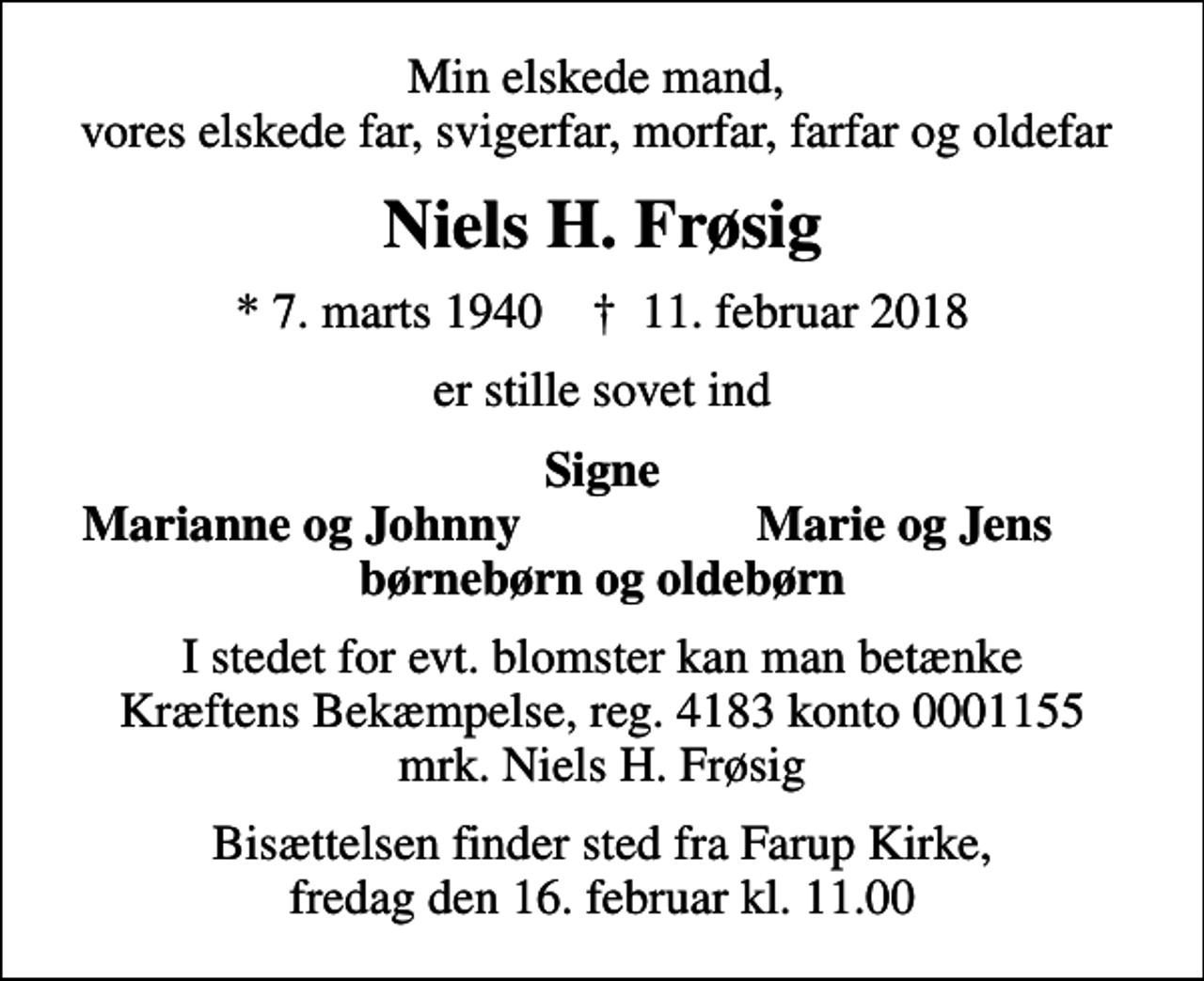 <p>Min elskede mand, vores elskede far, svigerfar, morfar, farfar og oldefar<br />Niels H. Frøsig<br />* 7. marts 1940 ✝ 11. februar 2018<br />er stille sovet ind<br />Signe<br />Marianne og Johnny<br />Marie og Jens<br />I stedet for evt. blomster kan man betænke Kræftens Bekæmpelse, reg. 4183 konto 0001155 mrk. Niels H. Frøsig<br />I stedet for evt. blomster kan man betænke<br />Kræftens Bekæmpelse reg.4183konto0001155mrk. Niels Hansen<br />Frøsig<br />Bisættelsen finder sted fra Farup Kirke, fredag den 16. februar kl. 11.00</p>