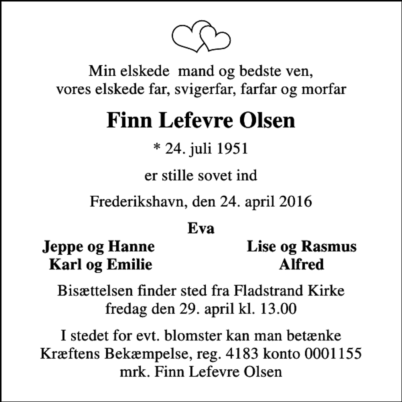 <p>Min elskede mand og bedste ven, vores elskede far, svigerfar, farfar og morfar<br />Finn Lefevre Olsen<br />* 24. juli 1951<br />er stille sovet ind<br />Frederikshavn, den 24. april 2016<br />Eva<br />Jeppe og Hanne<br />Lise og Rasmus<br />Karl og Emilie<br />Alfred<br />Bisættelsen finder sted fra Fladstrand Kirke fredag den 29. april kl. 13.00<br />I stedet for evt. blomster kan man betænke<br />Kræftens Bekæmpelse reg.4183konto0001155mrk. Finn Lefevre<br />Olsen</p>