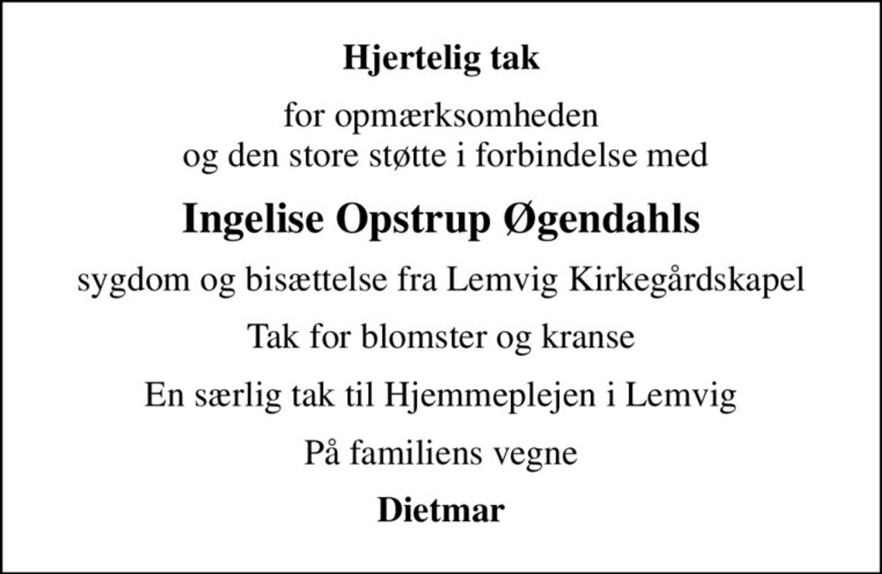 Hjertelig tak
for opmærksomheden  og den store støtte i forbindelse med
Ingelise Opstrup Øgendahls
 sygdom og bisættelse fra Lemvig Kirkegårdskapel 
Tak for blomster og kranse
En særlig tak til Hjemmeplejen i Lemvig
På familiens vegne
Dietmar