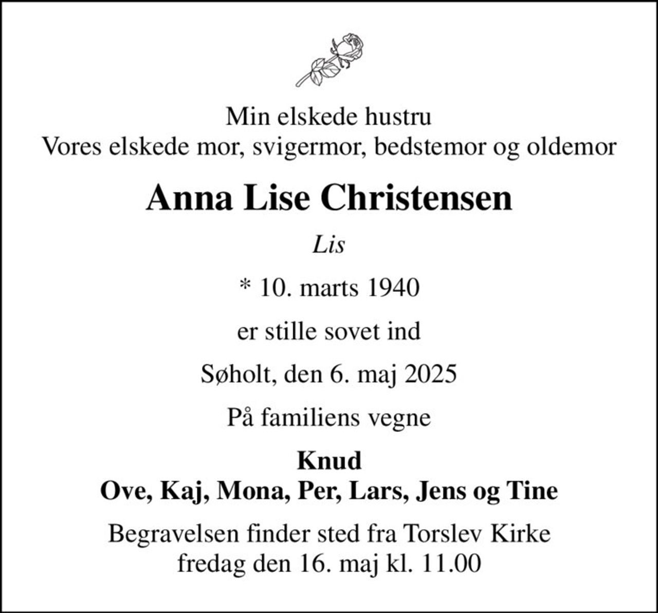Min elskede hustru Vores elskede mor, svigermor, bedstemor og oldemor
Anna Lise Christensen
Lis
* 10. marts 1940
er stille sovet ind
Søholt, den 6. maj 2025
På familiens vegne
Knud Ove, Kaj, Mona, Per, Lars, Jens og Tine
Begravelsen finder sted fra Torslev Kirke  fredag den 16. maj kl. 11.00