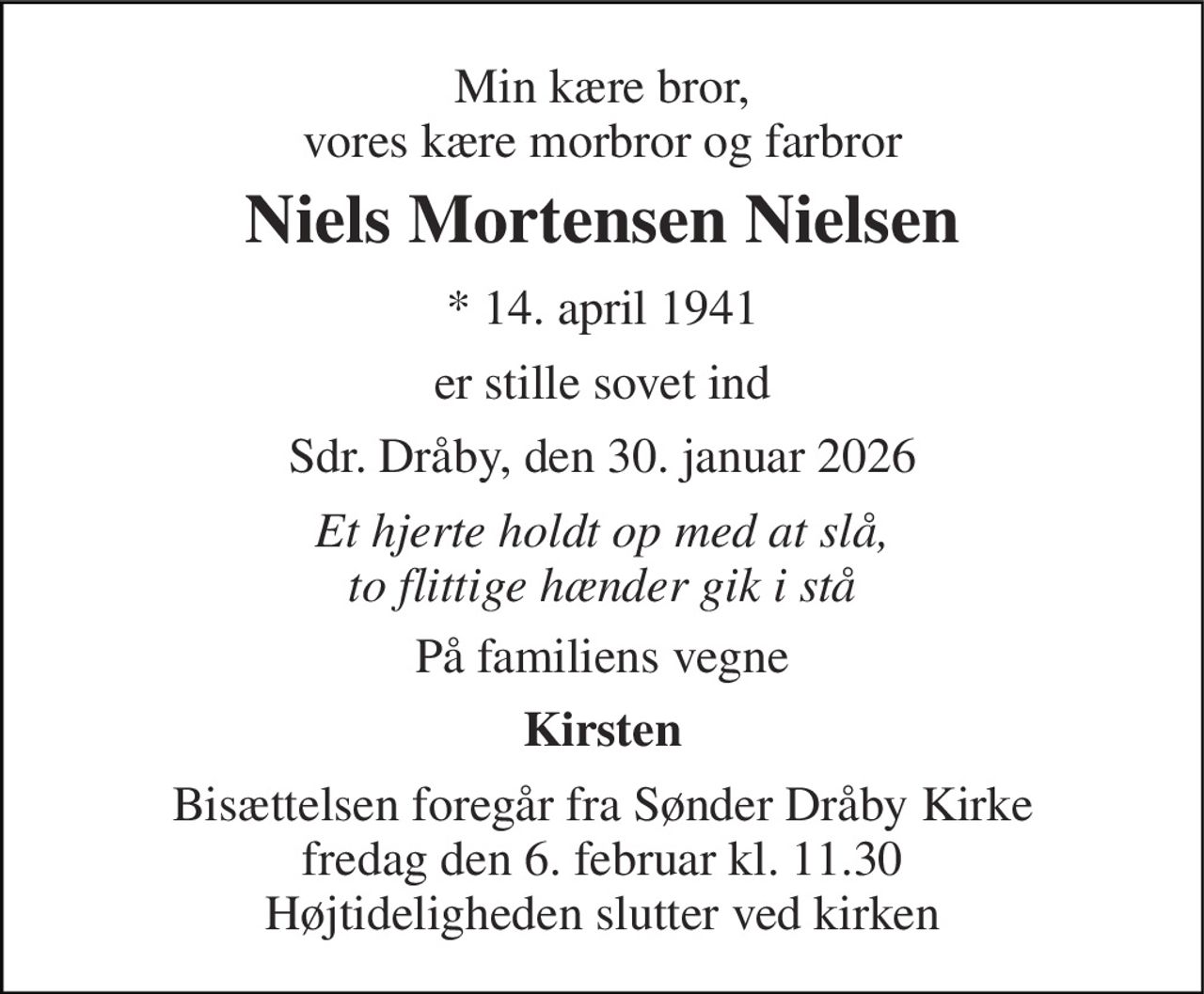 Min kære bror, vores kære morbror og farbror 
Niels Mortensen Nielsen 
* 14. april 1941 
er stille sovet ind 
Sdr. Dråby, den 30. januar 2026 
Et hjerte holdt op med at slå, to flittige hænder gik i stå 
På familiens vegne 
Kirsten 
Bisættelsen foregår fra Sønder Dråby Kirke fredag den 6. februar kl. 11.30 Højtideligheden slutter ved kirken