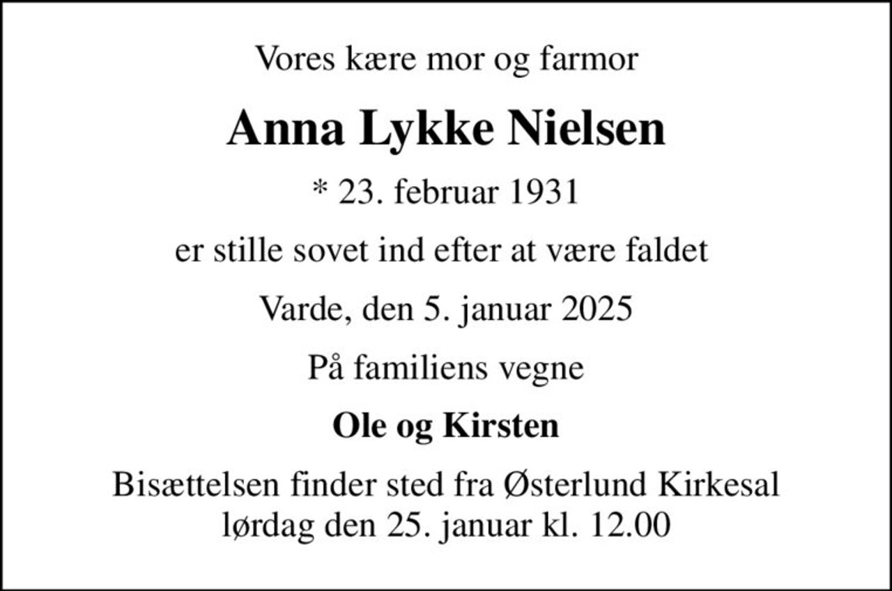 Vores kære mor og farmor
Anna Lykke Nielsen
* 23. februar 1931
er stille sovet ind efter at være faldet 
Varde, den 5. januar 2025
På familiens vegne
Ole og Kirsten
Bisættelsen finder sted fra Østerlund Kirkesal  lørdag den 25. januar kl. 12.00