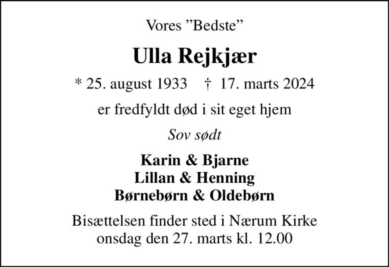 Vores Bedste
Ulla Rejkjær
* 25. august 1933    ✝ 17. marts 2024
er fredfyldt død i sit eget hjem
Sov sødt
Karin & Bjarne Lillan & Henning Børnebørn & Oldebørn
Bisættelsen finder sted i Nærum Kirke  onsdag den 27. marts kl. 12.00