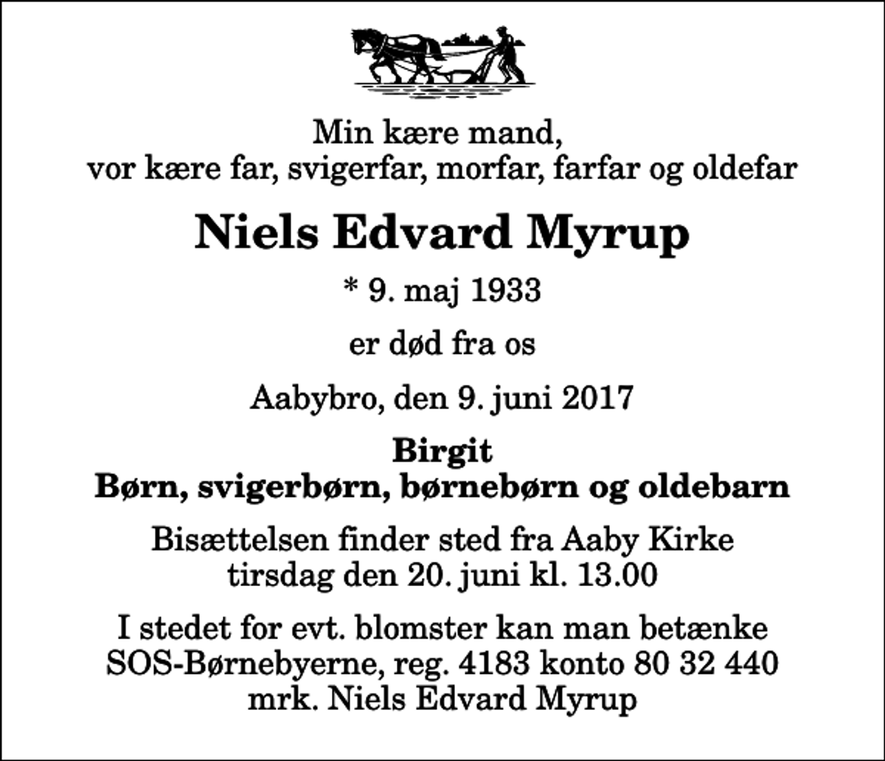 <p>Min kære mand, vor kære far, svigerfar, morfar, farfar og oldefar<br />Niels Edvard Myrup<br />* 9. maj 1933<br />er død fra os<br />Aabybro, den 9. juni 2017<br />Birgit Børn, svigerbørn, børnebørn og oldebarn<br />Bisættelsen finder sted fra Aaby Kirke tirsdag den 20. juni kl. 13.00<br />I stedet for evt. blomster kan man betænke<br />SOS-Børnebyerne reg.4183konto8032440mrk. Niels Edvard<br />Myrup</p>