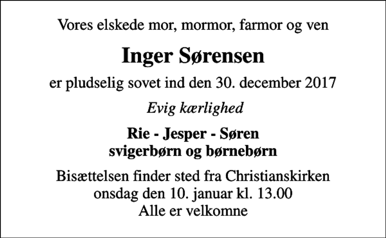 <p>Vores elskede mor, mormor, farmor og ven<br />Inger Sørensen<br />er pludselig sovet ind den 30. december 2017<br />Evig kærlighed<br />Rie - Jesper - Søren svigerbørn og børnebørn<br />Bisættelsen finder sted fra Christianskirken onsdag den 10. januar kl. 13.00 Alle er velkomne</p>