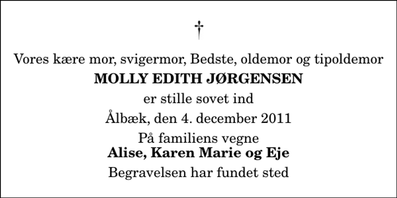 <p>Vores kære mor, svigermor, Bedste, oldemor og tipoldemor<br />Molly Edith Jørgensen<br />er stille sovet ind<br />Ålbæk, den 4. december 2011<br />På familiens vegne<br />Alise, Karen Marie og Eje<br />Begravelsen har fundet sted</p>