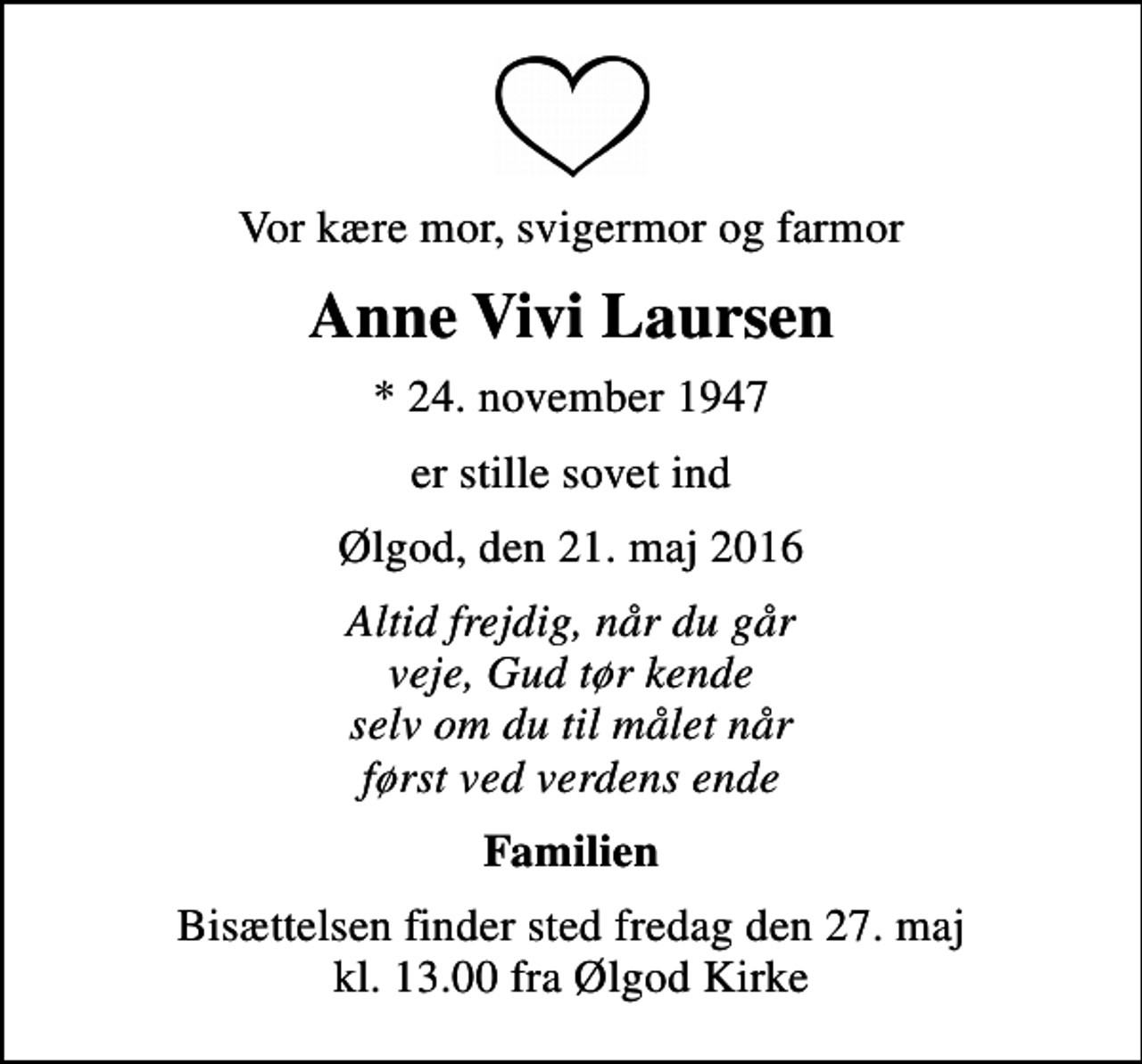 <p>Vor kære mor, svigermor og farmor<br />Anne Vivi Laursen<br />* 24. november 1947<br />er stille sovet ind<br />Ølgod, den 21. maj 2016<br />Altid frejdig, når du går veje, Gud tør kende selv om du til målet når først ved verdens ende<br />Familien<br />Bisættelsen finder sted fredag den 27. maj kl. 13.00 fra Ølgod Kirke</p>