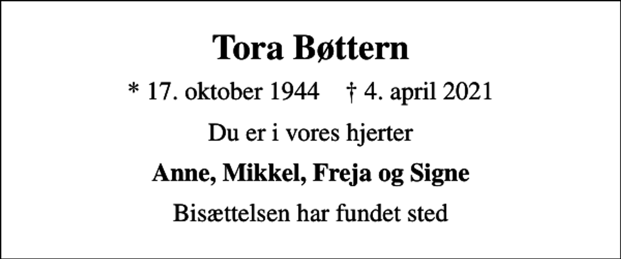 <p>Tora Bøttern<br />* 17. oktober 1944 ✝ 4. april 2021<br />Du er i vores hjerter<br />Anne, Mikkel, Freja og Signe<br />Bisættelsen har fundet sted</p>