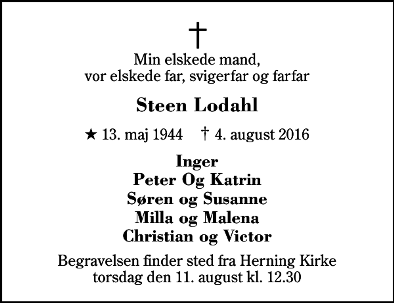 <p>Min elskede mand, vor elskede far, svigerfar og farfar<br />Steen Lodahl<br />* 13. maj 1944 ✝ 4. august 2016<br />Inger Peter Og Katrin Søren og Susanne Milla og Malena Christian og Victor<br />Begravelsen finder sted fra Herning Kirke torsdag den 11. august kl. 12.30</p>