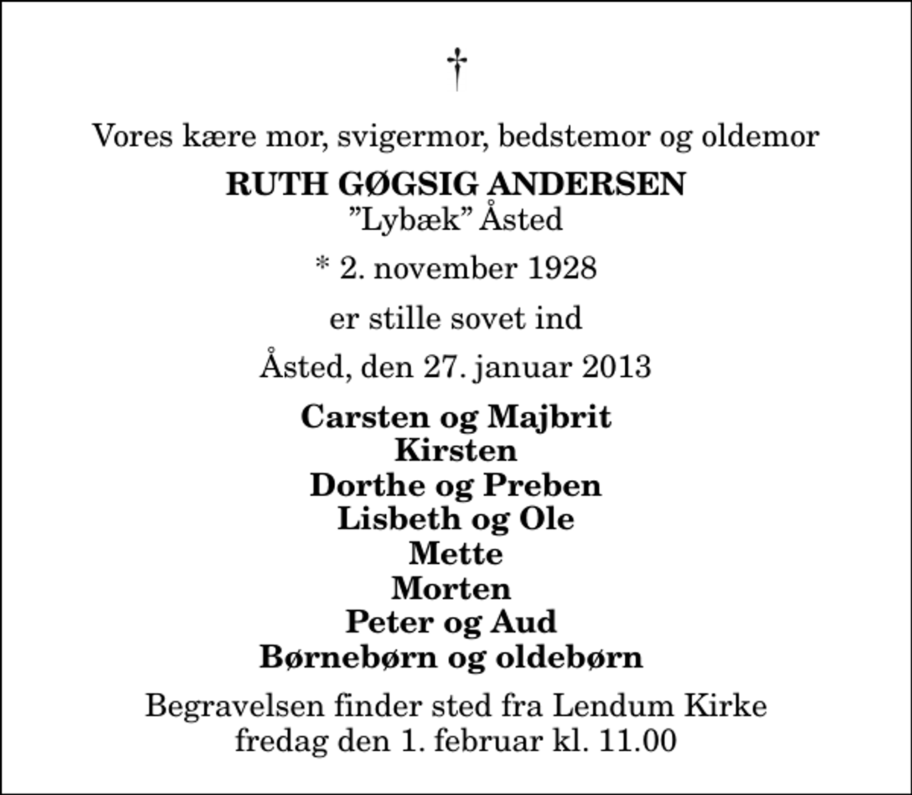 <p>Vores kære mor, svigermor, bedstemor og oldemor<br />Ruth Gøgsig Andersen<br />Lybæk Åsted<br />* 2. november 1928<br />er stille sovet ind<br />Åsted, den 27. januar 2013<br />Carsten og Majbrit Kirsten Dorthe og Preben Lisbeth og Ole Mette Morten Peter og Aud Børnebørn og oldebørn<br />Begravelsen finder sted fra Lendum Kirke fredag den 1. februar kl. 11.00</p>