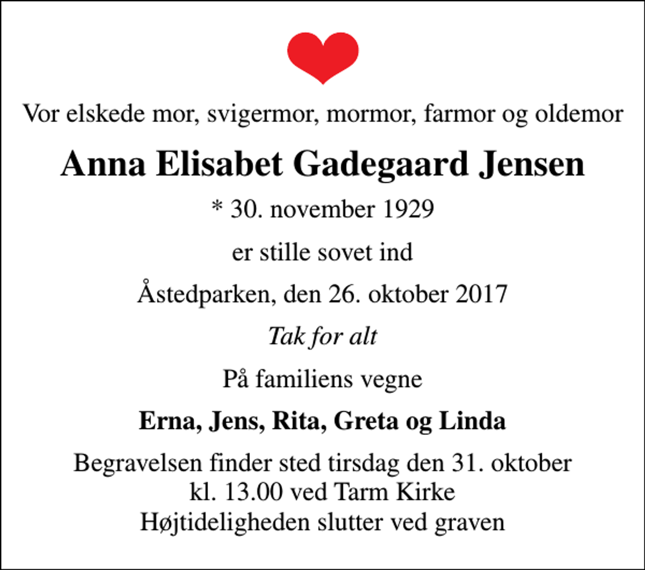 <p>Vor elskede mor, svigermor, mormor, farmor og oldemor<br />Anna Elisabet Gadegaard Jensen<br />* 30. november 1929<br />er stille sovet ind<br />Åstedparken, den 26. oktober 2017<br />Tak for alt<br />På familiens vegne<br />Erna, Jens, Rita, Greta og Linda<br />Begravelsen finder sted tirsdag den 31. oktober kl. 13.00 ved Tarm Kirke Højtideligheden slutter ved graven</p>