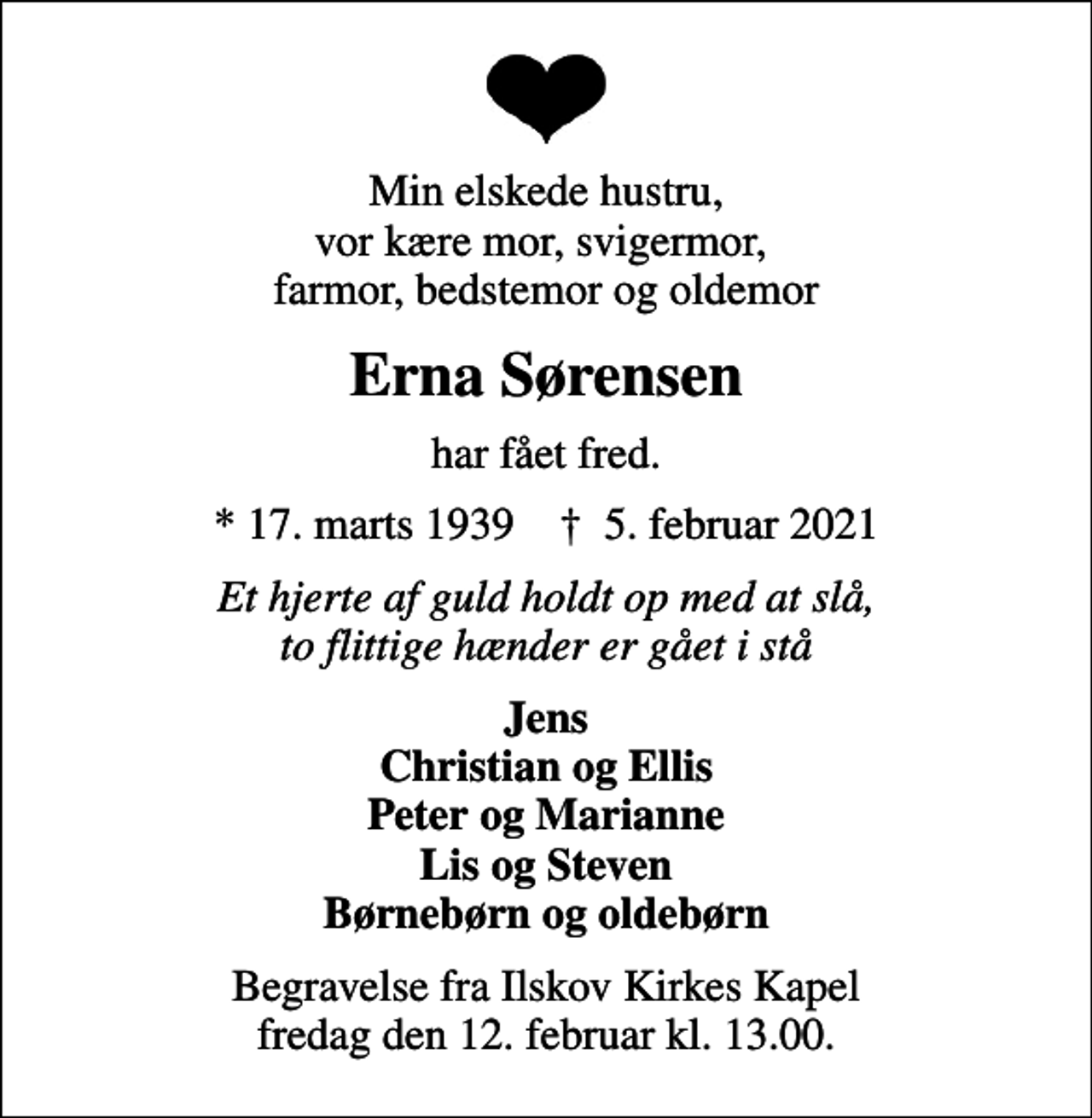 <p>Min elskede hustru, vor kære mor, svigermor, farmor, bedstemor og oldemor<br />Erna Sørensen<br />har fået fred.<br />* 17. marts 1939 ✝ 5. februar 2021<br />Et hjerte af guld holdt op med at slå, to flittige hænder er gået i stå<br />Jens Christian og Ellis Peter og Marianne Lis og Steven Børnebørn og oldebørn<br />Begravelse fra Ilskov Kirkes Kapel fredag den 12. februar kl. 13.00.</p>