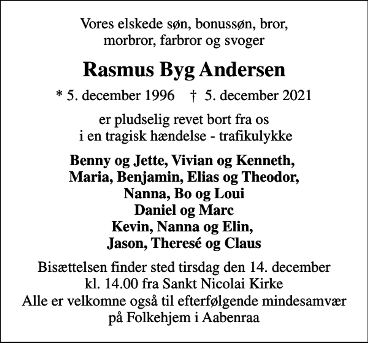 <p>Vores elskede søn, bonussøn, bror, morbror, farbror og svoger<br />Rasmus Byg Andersen<br />* 5. december 1996 ✝ 5. december 2021<br />er pludselig revet bort fra os i en tragisk hændelse - trafikulykke<br />Benny og Jette, Vivian og Kenneth, Maria, Benjamin, Elias og Theodor, Nanna, Bo og Loui Daniel og Marc Kevin, Nanna og Elin, Jason, Theresé og Claus<br />Bisættelsen finder sted tirsdag den 14. december kl. 14.00 fra Sankt Nicolai Kirke Alle er velkomne også til efterfølgende mindesamvær på Folkehjem i Aabenraa</p>