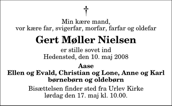 <p>Min kære mand, vor kære far, svigerfar, morfar, farfar og oldefar<br />Gert Møller Nielsen<br />er stille sovet ind Hedensted, den 10. maj 2008<br />Aase Ellen og Evald, Christian og Lone, Anne og Karl børnebørn og oldebørn<br />Bisættelsen finder sted fra Urlev Kirke lørdag den 17. maj kl. 10.00</p>