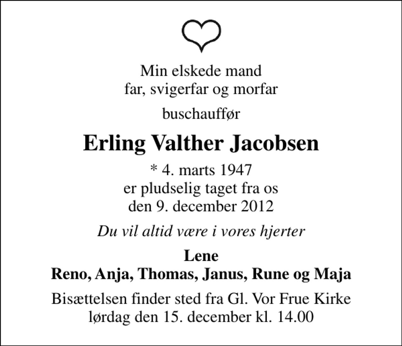 <p>Min elskede mand far, svigerfar og morfar<br />buschauffør<br />Erling Valther Jacobsen<br />* 4. marts 1947 er pludselig taget fra os den 9. december 2012<br />Du vil altid være i vores hjerter<br />Lene Reno, Anja, Thomas, Janus, Rune og Maja<br />Bisættelsen finder sted fra Gl. Vor Frue Kirke lørdag den 15. december kl. 14.00</p>